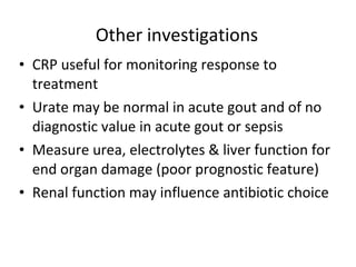 Other investigations CRP useful for monitoring response to treatment  Urate may be normal in acute gout and of no diagnostic value in acute gout or sepsis  Measure urea, electrolytes & liver function for end organ damage (poor prognostic feature) Renal function may influence antibiotic choice 