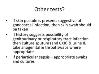 Other tests? If skin pustule is present, suggestive of gonococcal infection, then skin swab should be taken  If history suggests possibility of genitourinary or respiratory tract infection then culture sputum (and CXR) & urine & take anogenital & throat swabs where appropriate If periarticular sepsis – appropriate swabs and cultures 