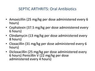 SEPTIC ARTHRITS: Oral Antibiotics Amoxicillin (25 mg/kg per dose administered every 6 hours)  Cephalexin (37.5 mg/kg per dose administered every 6 hours)  Clindamycin (13 mg/kg per dose administered every 8 hours)  Cloxacillin (31 mg/kg per dose administered every 6 hours)  Dicloxacillin (25 mg/kg per dose administered every 6 hours) Penicillin V (22 mg/kg per dose administered every 4 hours)  