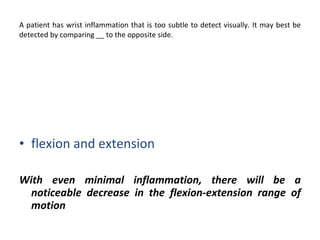 A patient has wrist inflammation that is too subtle to detect visually. It may best be detected by comparing __ to the opposite side. pronation  supination   flexion and extension With even minimal inflammation, there will be a noticeable decrease in the flexion-extension range of motion 