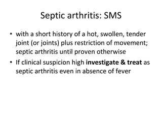 Septic arthritis: SMS with a short history of a hot, swollen, tender joint (or joints) plus restriction of movement; septic arthritis until proven otherwise  If clinical suspicion high  investigate & treat  as septic arthritis even in absence of fever 