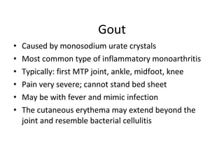 Gout Caused by monosodium urate crystals Most common type of inflammatory monoarthritis Typically: first MTP joint, ankle, midfoot, knee Pain very severe; cannot stand bed sheet May be with fever and mimic infection The cutaneous erythema may extend beyond the joint and resemble bacterial cellulitis 
