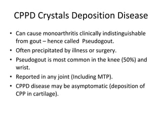 CPPD Crystals Deposition Disease Can cause monoarthritis clinically indistinguishable from gout – hence called  Pseudogout. Often precipitated by illness or surgery. Pseudogout is most common in the knee (50%) and wrist. Reported in any joint (Including MTP). CPPD disease may be asymptomatic (deposition of CPP in cartilage). 