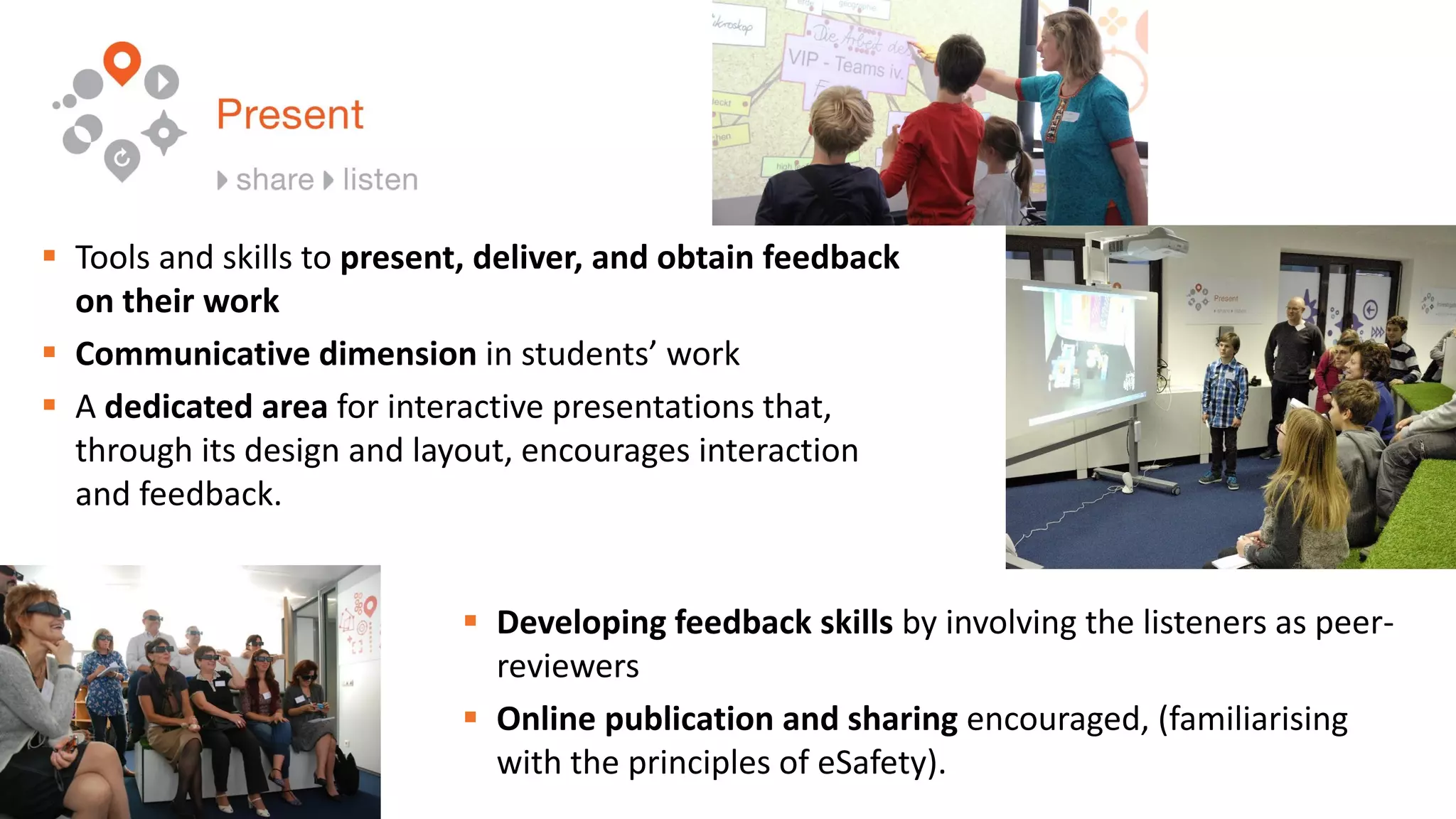  Tools and skills to present, deliver, and obtain feedback
on their work
 Communicative dimension in students’ work
 A dedicated area for interactive presentations that,
through its design and layout, encourages interaction
and feedback.
 Developing feedback skills by involving the listeners as peer-
reviewers
 Online publication and sharing encouraged, (familiarising
with the principles of eSafety).
 