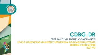 CDBG-DR
FEDERAL CIVIL RIGHTS COMPLIANCE
LEVEL 3 COMPLETING QUARTERLY REPORTING& DOCUMENTING EFFORTS
SECTION 3 AND M/WBE
2021 V2
 