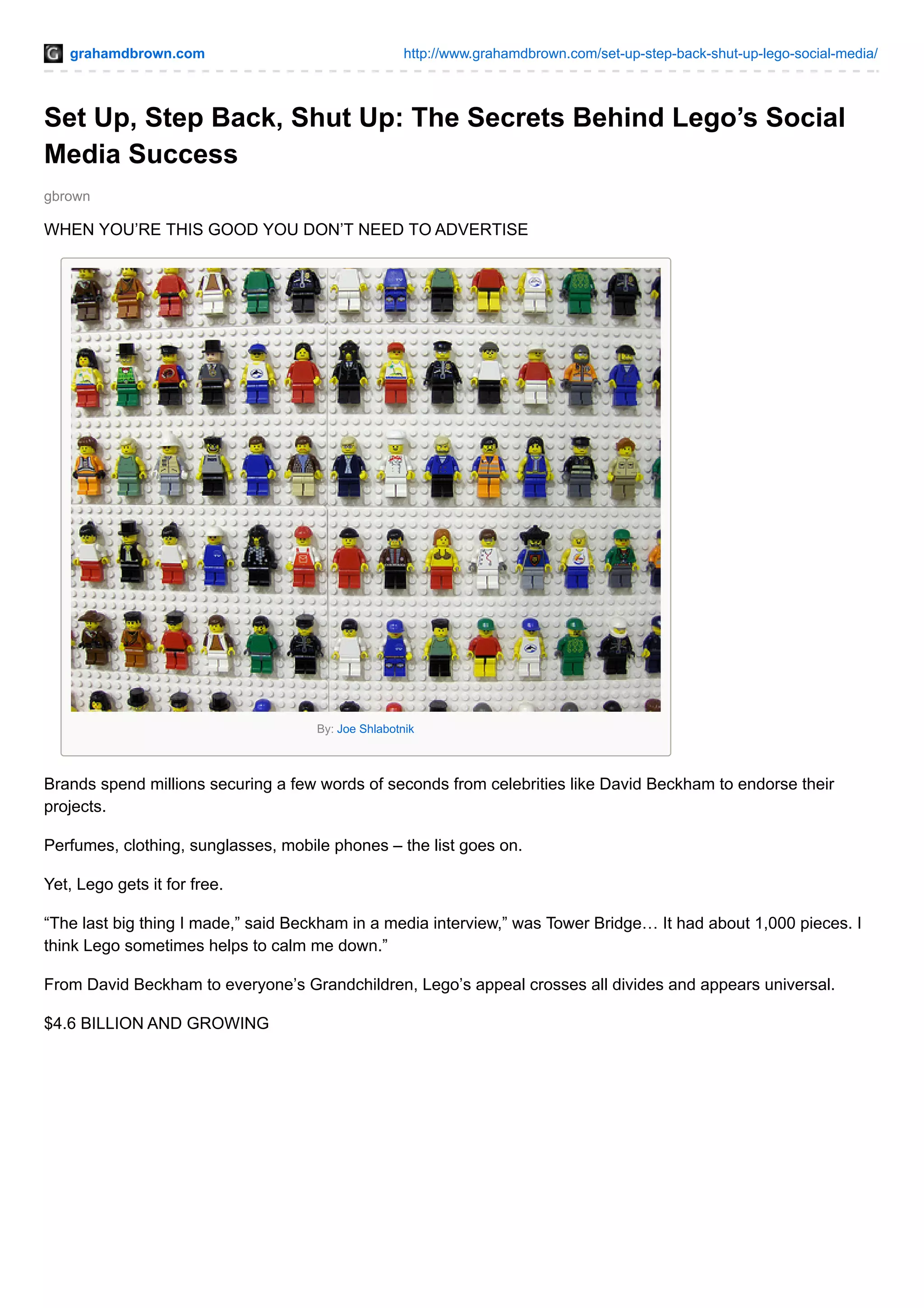grahamdbrown.com http://www.grahamdbrown.com/set-up-step-back-shut-up-lego-social-media/
gbrown
Set Up, Step Back, Shut Up: The Secrets Behind Lego’s Social
Media Success
WHEN YOU’RE THIS GOOD YOU DON’T NEED TO ADVERTISE
By: Joe Shlabotnik
Brands spend millions securing a few words of seconds from celebrities like David Beckham to endorse their
projects.
Perfumes, clothing, sunglasses, mobile phones – the list goes on.
Yet, Lego gets it for free.
“The last big thing I made,” said Beckham in a media interview,” was Tower Bridge… It had about 1,000 pieces. I
think Lego sometimes helps to calm me down.”
From David Beckham to everyone’s Grandchildren, Lego’s appeal crosses all divides and appears universal.
$4.6 BILLION AND GROWING
 
