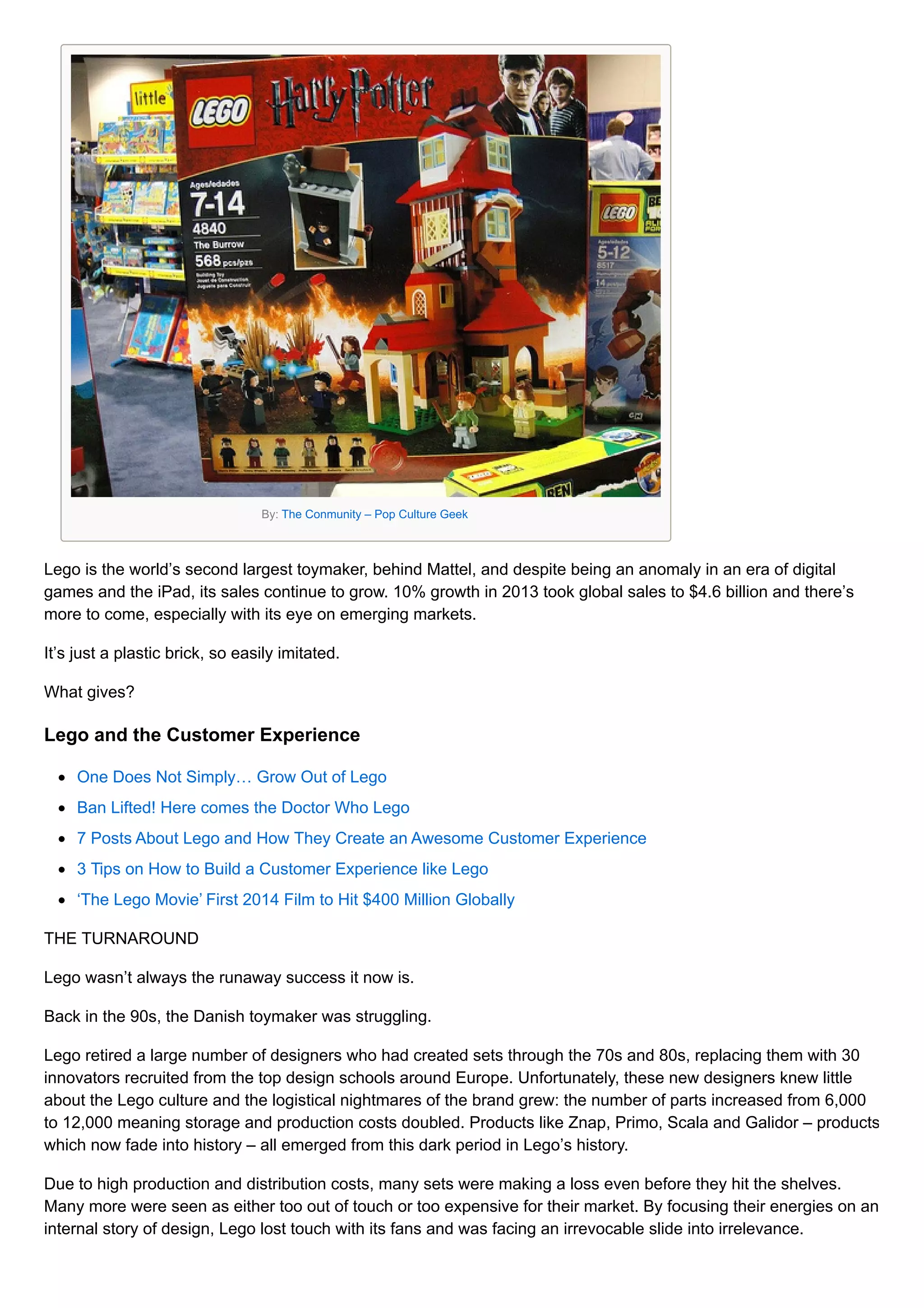 By: The Conmunity – Pop Culture Geek
Lego is the world’s second largest toymaker, behind Mattel, and despite being an anomaly in an era of digital
games and the iPad, its sales continue to grow. 10% growth in 2013 took global sales to $4.6 billion and there’s
more to come, especially with its eye on emerging markets.
It’s just a plastic brick, so easily imitated.
What gives?
Lego and the Customer Experience
One Does Not Simply… Grow Out of Lego
Ban Lifted! Here comes the Doctor Who Lego
7 Posts About Lego and How They Create an Awesome Customer Experience
3 Tips on How to Build a Customer Experience like Lego
‘The Lego Movie’ First 2014 Film to Hit $400 Million Globally
THE TURNAROUND
Lego wasn’t always the runaway success it now is.
Back in the 90s, the Danish toymaker was struggling.
Lego retired a large number of designers who had created sets through the 70s and 80s, replacing them with 30
innovators recruited from the top design schools around Europe. Unfortunately, these new designers knew little
about the Lego culture and the logistical nightmares of the brand grew: the number of parts increased from 6,000
to 12,000 meaning storage and production costs doubled. Products like Znap, Primo, Scala and Galidor – products
which now fade into history – all emerged from this dark period in Lego’s history.
Due to high production and distribution costs, many sets were making a loss even before they hit the shelves.
Many more were seen as either too out of touch or too expensive for their market. By focusing their energies on an
internal story of design, Lego lost touch with its fans and was facing an irrevocable slide into irrelevance.
 