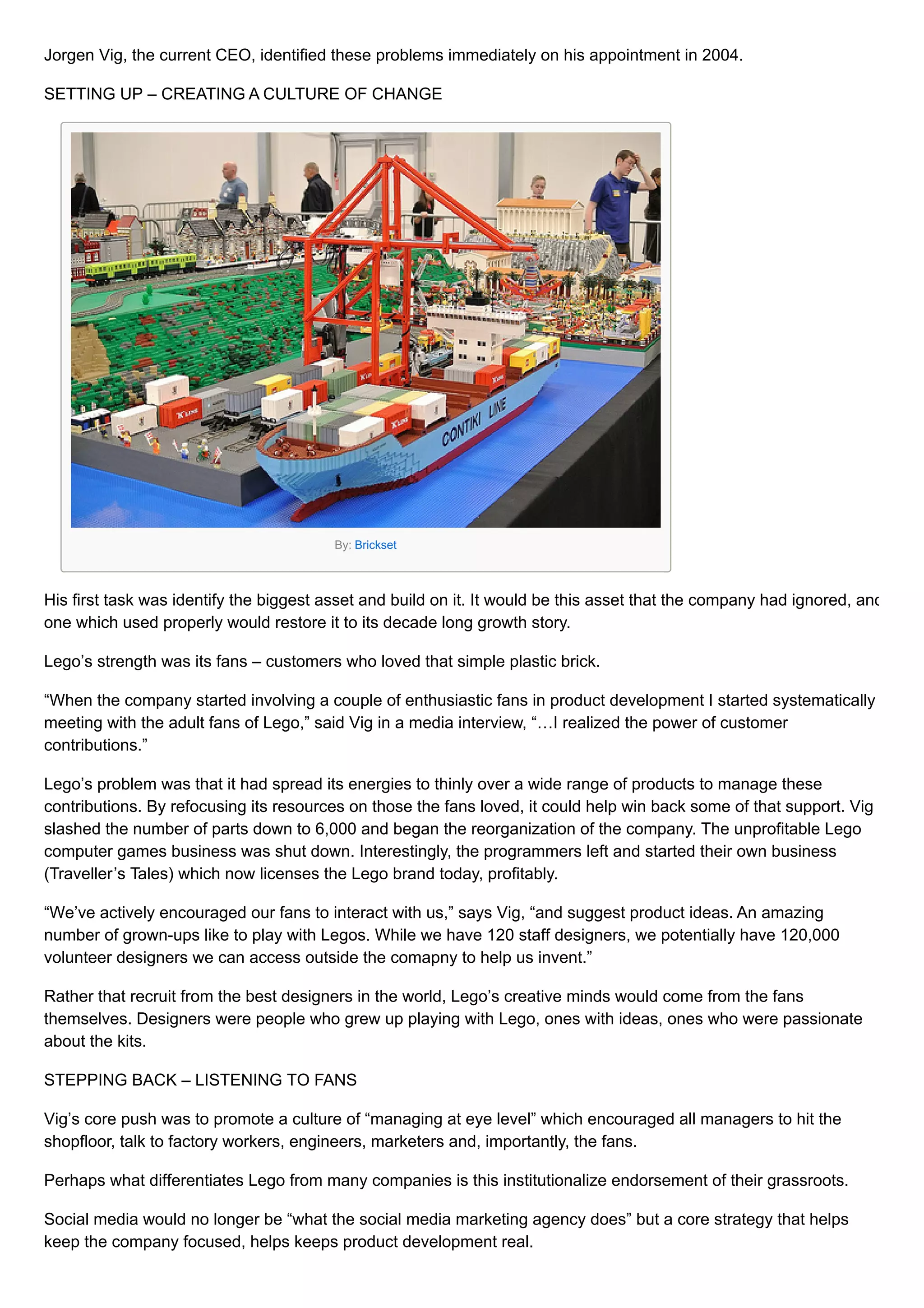 Jorgen Vig, the current CEO, identified these problems immediately on his appointment in 2004.
SETTING UP – CREATING A CULTURE OF CHANGE
By: Brickset
His first task was identify the biggest asset and build on it. It would be this asset that the company had ignored, and
one which used properly would restore it to its decade long growth story.
Lego’s strength was its fans – customers who loved that simple plastic brick.
“When the company started involving a couple of enthusiastic fans in product development I started systematically
meeting with the adult fans of Lego,” said Vig in a media interview, “…I realized the power of customer
contributions.”
Lego’s problem was that it had spread its energies to thinly over a wide range of products to manage these
contributions. By refocusing its resources on those the fans loved, it could help win back some of that support. Vig
slashed the number of parts down to 6,000 and began the reorganization of the company. The unprofitable Lego
computer games business was shut down. Interestingly, the programmers left and started their own business
(Traveller’s Tales) which now licenses the Lego brand today, profitably.
“We’ve actively encouraged our fans to interact with us,” says Vig, “and suggest product ideas. An amazing
number of grown-ups like to play with Legos. While we have 120 staff designers, we potentially have 120,000
volunteer designers we can access outside the comapny to help us invent.”
Rather that recruit from the best designers in the world, Lego’s creative minds would come from the fans
themselves. Designers were people who grew up playing with Lego, ones with ideas, ones who were passionate
about the kits.
STEPPING BACK – LISTENING TO FANS
Vig’s core push was to promote a culture of “managing at eye level” which encouraged all managers to hit the
shopfloor, talk to factory workers, engineers, marketers and, importantly, the fans.
Perhaps what differentiates Lego from many companies is this institutionalize endorsement of their grassroots.
Social media would no longer be “what the social media marketing agency does” but a core strategy that helps
keep the company focused, helps keeps product development real.
 