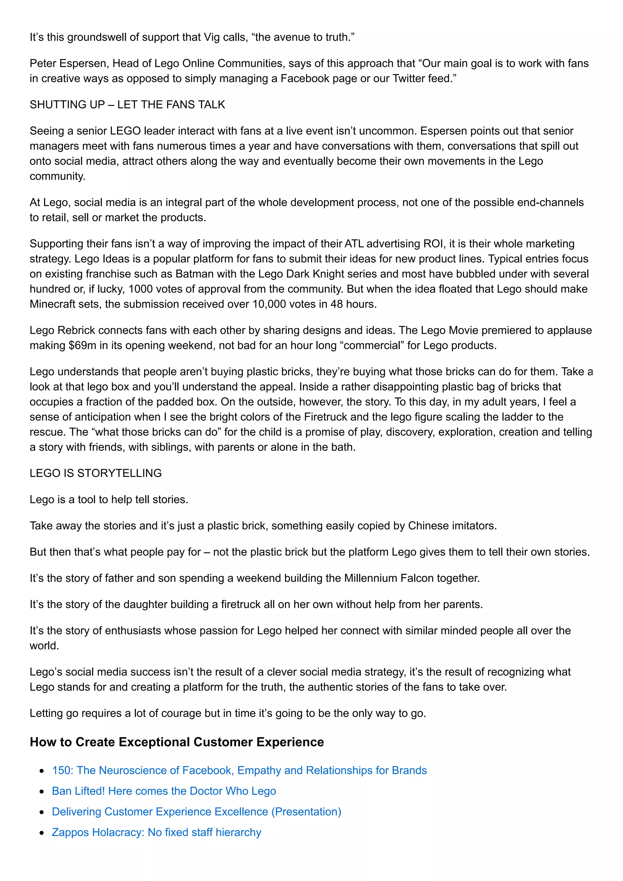 It’s this groundswell of support that Vig calls, “the avenue to truth.”
Peter Espersen, Head of Lego Online Communities, says of this approach that “Our main goal is to work with fans
in creative ways as opposed to simply managing a Facebook page or our Twitter feed.”
SHUTTING UP – LET THE FANS TALK
Seeing a senior LEGO leader interact with fans at a live event isn’t uncommon. Espersen points out that senior
managers meet with fans numerous times a year and have conversations with them, conversations that spill out
onto social media, attract others along the way and eventually become their own movements in the Lego
community.
At Lego, social media is an integral part of the whole development process, not one of the possible end-channels
to retail, sell or market the products.
Supporting their fans isn’t a way of improving the impact of their ATL advertising ROI, it is their whole marketing
strategy. Lego Ideas is a popular platform for fans to submit their ideas for new product lines. Typical entries focus
on existing franchise such as Batman with the Lego Dark Knight series and most have bubbled under with several
hundred or, if lucky, 1000 votes of approval from the community. But when the idea floated that Lego should make
Minecraft sets, the submission received over 10,000 votes in 48 hours.
Lego Rebrick connects fans with each other by sharing designs and ideas. The Lego Movie premiered to applause
making $69m in its opening weekend, not bad for an hour long “commercial” for Lego products.
Lego understands that people aren’t buying plastic bricks, they’re buying what those bricks can do for them. Take a
look at that lego box and you’ll understand the appeal. Inside a rather disappointing plastic bag of bricks that
occupies a fraction of the padded box. On the outside, however, the story. To this day, in my adult years, I feel a
sense of anticipation when I see the bright colors of the Firetruck and the lego figure scaling the ladder to the
rescue. The “what those bricks can do” for the child is a promise of play, discovery, exploration, creation and telling
a story with friends, with siblings, with parents or alone in the bath.
LEGO IS STORYTELLING
Lego is a tool to help tell stories.
Take away the stories and it’s just a plastic brick, something easily copied by Chinese imitators.
But then that’s what people pay for – not the plastic brick but the platform Lego gives them to tell their own stories.
It’s the story of father and son spending a weekend building the Millennium Falcon together.
It’s the story of the daughter building a firetruck all on her own without help from her parents.
It’s the story of enthusiasts whose passion for Lego helped her connect with similar minded people all over the
world.
Lego’s social media success isn’t the result of a clever social media strategy, it’s the result of recognizing what
Lego stands for and creating a platform for the truth, the authentic stories of the fans to take over.
Letting go requires a lot of courage but in time it’s going to be the only way to go.
How to Create Exceptional Customer Experience
150: The Neuroscience of Facebook, Empathy and Relationships for Brands
Ban Lifted! Here comes the Doctor Who Lego
Delivering Customer Experience Excellence (Presentation)
Zappos Holacracy: No fixed staff hierarchy
 