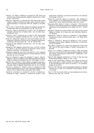 106                                                                Shana L. Garmatz et al.



O’Toole D., LI H., Miller D., Williams B. & Crawford T.B. 1997. Chronic and        Herpesviridae: Definition, provisional nomenclature and taxonomy.
  recovered cases of sheep-associated malignant catarrhal fever in cattle.         Intervirology 16:201-217.
  Vet Rec. 140:519-524.                                                         Rossiter P.B., Jesset D.M., Mushi E.Z. & Karstad L. 1983. Antibodies in
Oliveira A.C., Figueiredo L.J.C. & Resende A.M. 1978. Casos de febre catarral     carrier wildbeest to the lymphoproliferative herpesvirus of malignant
  maligna ocorridos em Riachão de Jacuípe, Bahia. Descrição clínica e             catarrhal fever. Comp. Immunol. Microbiol. Infect. Dis. 6:39-43.
  anátomo-patológica. 16º Congr. Bras. Med. Vet., Salvador, p.130. (Resu-       Rweyemamu M.M., Mushi E.Z., Rowe L. & Karstadt L. 1976. Persistent
  mo)                                                                            infection of cattle with the herpesvirus of malignant catarrhal fever and
Otter A., Pow I. & Reid H.W. 2002. Outbreak of malignant catarrhal fever         observations on the pathogenesis of the disease. Brit. Vet. J. 132:393-
  in Welsh black cattle in Carmarthenshire. Vet. Rec. 151:321-324.               400.
Pierson R.E., Thake D., McChesney A.E. & Stortz J. 1973. An epizootic of        Sampaio F.A., Sampaio A.A. & Dacorso Filho P. 1972. Surto de febre catarral
  malignant catarrhal fever in feedlot cattle J. Am. Vet. Med. Assoc.             maligna em Campos, RJ. 8º Congr. Bras. Med. Veterinária, Brasília, p.
  163:349-350, 1973.                                                              275. (Resumo)
Pierson R.E., Storz J., McChesney A.E. & Thake D. 1974. Experimental            Schultheiss P.C., Collins J.K., Austgen L.E. & DeMartini J.C. 1998. Malignant
  transmission of malignant catarrhal fever. Am. J. Vet. Res. 35:523-525.         catarrhal fever in bison, acute and chronic cases. J. Vet. Diagn. Invest.
Pierson R.E., Ramdy R.M., Dardiri A.H., Ferris D.H & Schloer G.M. 1979.           10:255-262.
  Comparison of American and African forms of malignant catarrhal fever:        Selman I.E., Wiseman A., Murray M. & Wright N.G. 1974. A clinico-
  Transmission and clinical signs. Am. J. Vet. Res. 40:1091-1095.                 pathological study of bovine malignant catarrhal fever in Great Britain.
Plowright W. 1968. Malignant catarrhal fever. J. Am. Vet. Med. Assoc.             Vet. Rec. 94:483-490.
  152:795-806.                                                                  Silva S.M.M.S., Cavalcante H.S., Viana G.E.N., Barbosa A.A. & Silva S.A.V.
Plowright W. 1990. Malignant catarrhal fever virus, p.123-150. In: Morein         2001. Surto de febre catarral maligna. 9º Enapave, Pirassununga, p. 70.
  B. & Dinter Z. (ed.) Virus Infections of Ruminants. Elsevier Science            (Resumo)
  Publishers, Amsterdam, The Netherlands. 592p.                                 Simon S., Li H., O’Toole D., Crawford T.B. & Oaks J.L. 2003. The vascular
Plowright W., Kalunda M., Jesset D.M. & Herniman K.A.J. 1972. Congenital          lesions of a cow and bison with sheep-associated malignant catarrhal
  infection of cattle with the herpesvirus causing malignant catarrhal            fever contain ovine herpesvirus 2-infected CD8+ T lymphocytes. J. Gen.
  fever. Res. Vet. Sci.13: 253-266.                                               Virol. 84:2009-2013.
Raiser A.G., Mazzanti A., Lopes S.T.A., Brondani J.T., Souza C., Batina P.,     Smith B.P. 2002. Malignant catarrhal fever, p 714-716. In: Ibid. (ed.) Large
  Salbego F.Z., Stieven D. & Rohde R. 2003. Material alternativo de coleta de     Animal Internal Medicine. Mosby, St. Louis. 1735p.
  sangue em bovinos para transfusão. Hora Vet., Porto Alegre, 23: 39-42.        Stöber M. 1990. Identificação, anamnese, regras básicas da técnica de
Reid H.W., Pow I. & Buxton D. 1989. Antibody to alcelaphine herpesvírus-1         exame clínico geral, p. 44-80. In: Dirksen G., Gründner H.-D. & Stöber
  (AHV-1) in hamsters experimentally infected with AHV-1 and the “sheep-          M. (ed.) Rosemberger Exame Clínico dos Bovinos. 3ª ed. Guanabara-
  associated” agent of malignant catarrhal fever. Res. Vet. Sci. 47:383-386.      Koogan, Rio de Janeiro.
Riet-Correa F., Méndez M.C., Schild A.L., Brod C.S. & Bondan E.F. 1988.         Tham K.M. 1997. Molecular and clinicopathological diagnosis of malignant
  Doenças diagnosticadas no ano de 1987. Laboratório Regional de Diag-            catarrhal fever in cattle, deer and buffalo in New Zealand. Vet. Rec.
  nóstico, p.15-16. Editora Gráfica Universitária, UFPel, Pelotas.                141:303-306.
Roizman B., Carmichael L.E., Deinhardt F., De-The G., Nahmias A.J.,             Torres S. 1924. Óca, mal do chifre ou coryza gangrenosa dos bovinos.
  Plowright W., Rapp F., Shelldrik P., Takahashi M. & Wolf K. 1981.               Bolm Soc. Bras. Med. Vet. 1:144-159.




Pesq. Vet. Bras. 24(2):93-106, abr./jun. 2004
 