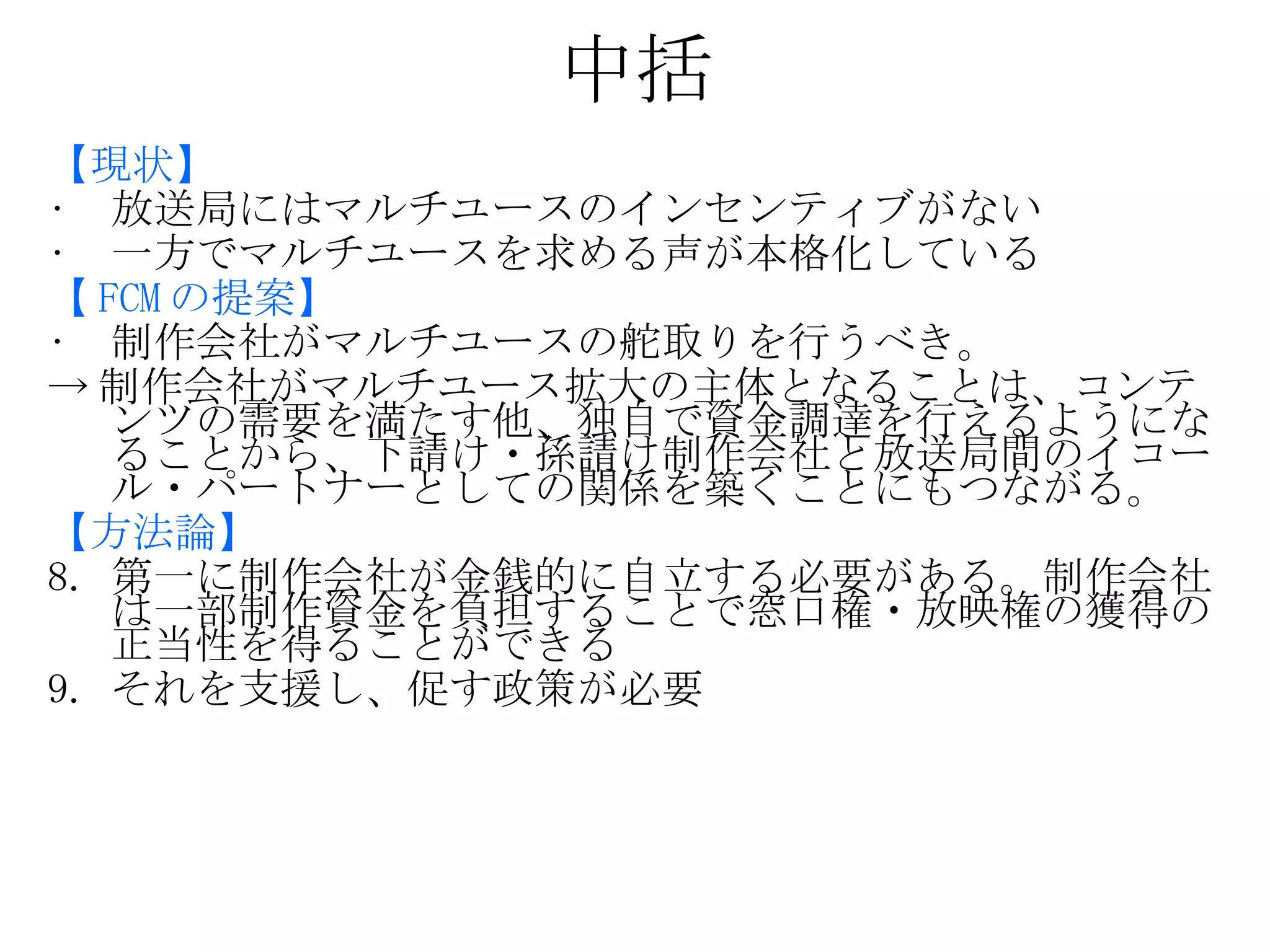 中括 【現状】 放送局にはマルチユースのインセンティブがない 一方でマルチユースを求める声が本格化している 【 FCM の提案】 制作会社がマルチユースの舵取りを行うべき。 -> 制作会社がマルチユース拡大の主体となることは、コンテンツの需要を満たす他、独自で資金調達を行えるようになることから、下請け・孫請け制作会社と放送局間のイコール・パートナーとしての関係を築くことにもつながる。 【方法論】 第一に制作会社が金銭的に自立する必要がある。制作会社は一部制作資金を負担することで窓口権・放映権の獲得の正当性を得ることができる それを支援し、促す政策が必要 