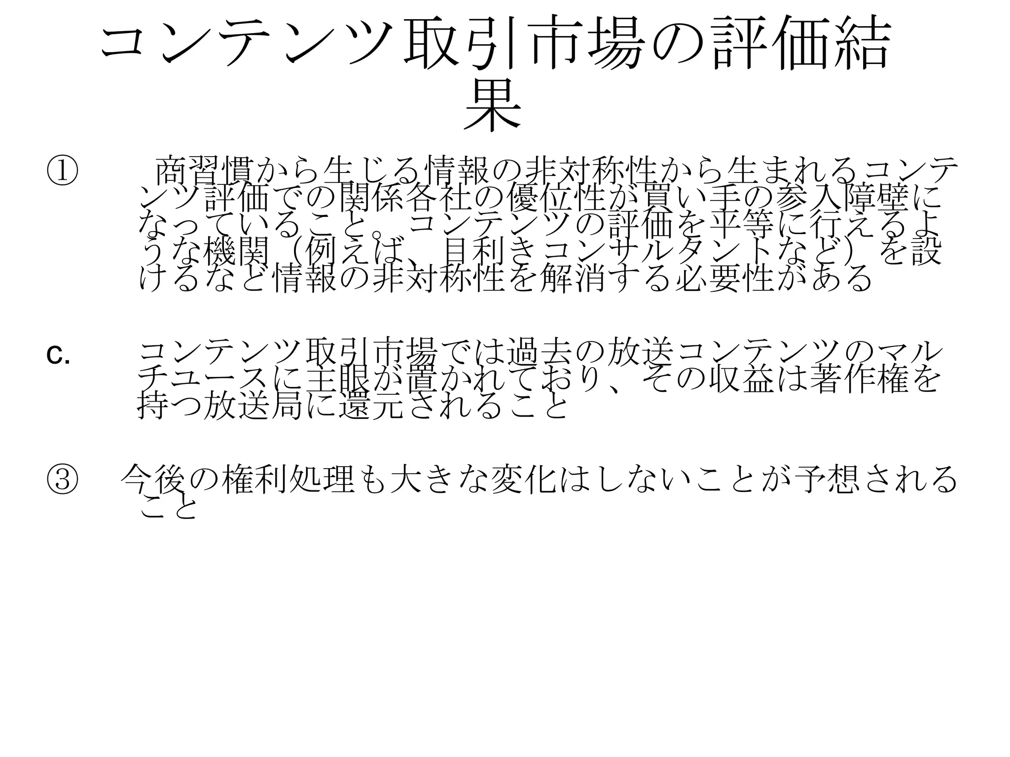 コンテンツ取引市場の評価結果 ① 　　商習慣から生じる情報の非対称性から生まれるコンテンツ評価での関係各社の優位性が買い手の参入障壁になっていること。コンテンツの評価を平等に行えるような機関（例えば、目利きコンサルタントなど）を設けるなど情報の非対称性を解消する必要性がある コンテンツ取引市場では過去の放送コンテンツのマルチユースに主眼が置かれており、その収益は著作権を持つ放送局に還元されること ③ 　今後の権利処理も大きな変化はしないことが予想されること 
