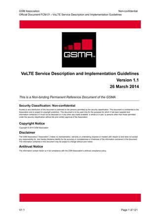 GSM Association Non-confidential
Official Document FCM.01 - VoLTE Service Description and Implementation Guidelines
V1.1 Page 1 of 121
VoLTE Service Description and Implementation Guidelines
Version 1.1
26 March 2014
This is a Non-binding Permanent Reference Document of the GSMA
Security Classification: Non-confidential
Access to and distribution of this document is restricted to the persons permitted by the security classification. This document is confidential to the
Association and is subject to copyright protection. This document is to be used only for the purposes for which it has been supplied and
information contained in it must not be disclosed or in any other way made available, in whole or in part, to persons other than those permitted
under the security classification without the prior written approval of the Association.
Copyright Notice
Copyright © 2014 GSM Association
Disclaimer
The GSM Association (“Association”) makes no representation, warranty or undertaking (express or implied) with respect to and does not accept
any responsibility for, and hereby disclaims liability for the accuracy or completeness or timeliness of the information contained in this document.
The information contained in this document may be subject to change without prior notice.
Antitrust Notice
The information contain herein is in full compliance with the GSM Association’s antitrust compliance policy.
 