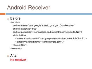 Android Receiver
 Before
<receiver
android:name="com.google.android.gms.gcm.GcmReceiver"
android:exported="true"
android:permission="com.google.android.c2dm.permission.SEND" >
<intent-filter>
<action android:name="com.google.android.c2dm.intent.RECEIVE" />
<category android:name="com.example.gcm" />
</intent-filter>
</receiver>
 After
No receiver
 