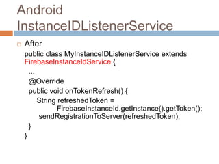 Android
InstanceIDListenerService
 After
public class MyInstanceIDListenerService extends
FirebaseInstanceIdService {
...
@Override
public void onTokenRefresh() {
String refreshedToken =
FirebaseInstanceId.getInstance().getToken();
sendRegistrationToServer(refreshedToken);
}
}
 