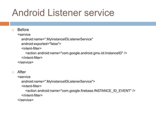 Android Listener service
 Before
<service
android:name=".MyInstanceIDListenerService"
android:exported="false">
<intent-filter>
<action android:name="com.google.android.gms.iid.InstanceID" />
</intent-filter>
</service>
 After
<service
android:name=".MyInstanceIDListenerService">
<intent-filter>
<action android:name="com.google.firebase.INSTANCE_ID_EVENT" />
</intent-filter>
</service>
 