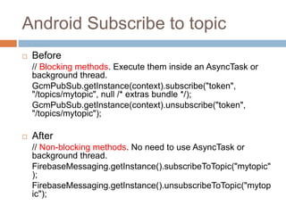 Android Subscribe to topic
 Before
// Blocking methods. Execute them inside an AsyncTask or
background thread.
GcmPubSub.getInstance(context).subscribe("token",
"/topics/mytopic", null /* extras bundle */);
GcmPubSub.getInstance(context).unsubscribe("token",
"/topics/mytopic");
 After
// Non-blocking methods. No need to use AsyncTask or
background thread.
FirebaseMessaging.getInstance().subscribeToTopic("mytopic"
);
FirebaseMessaging.getInstance().unsubscribeToTopic("mytop
ic");
 