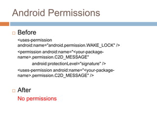 Android Permissions
 Before
<uses-permission
android:name="android.permission.WAKE_LOCK" />
<permission android:name="<your-package-
name>.permission.C2D_MESSAGE"
android:protectionLevel="signature" />
<uses-permission android:name="<your-package-
name>.permission.C2D_MESSAGE" />
 After
No permissions
 