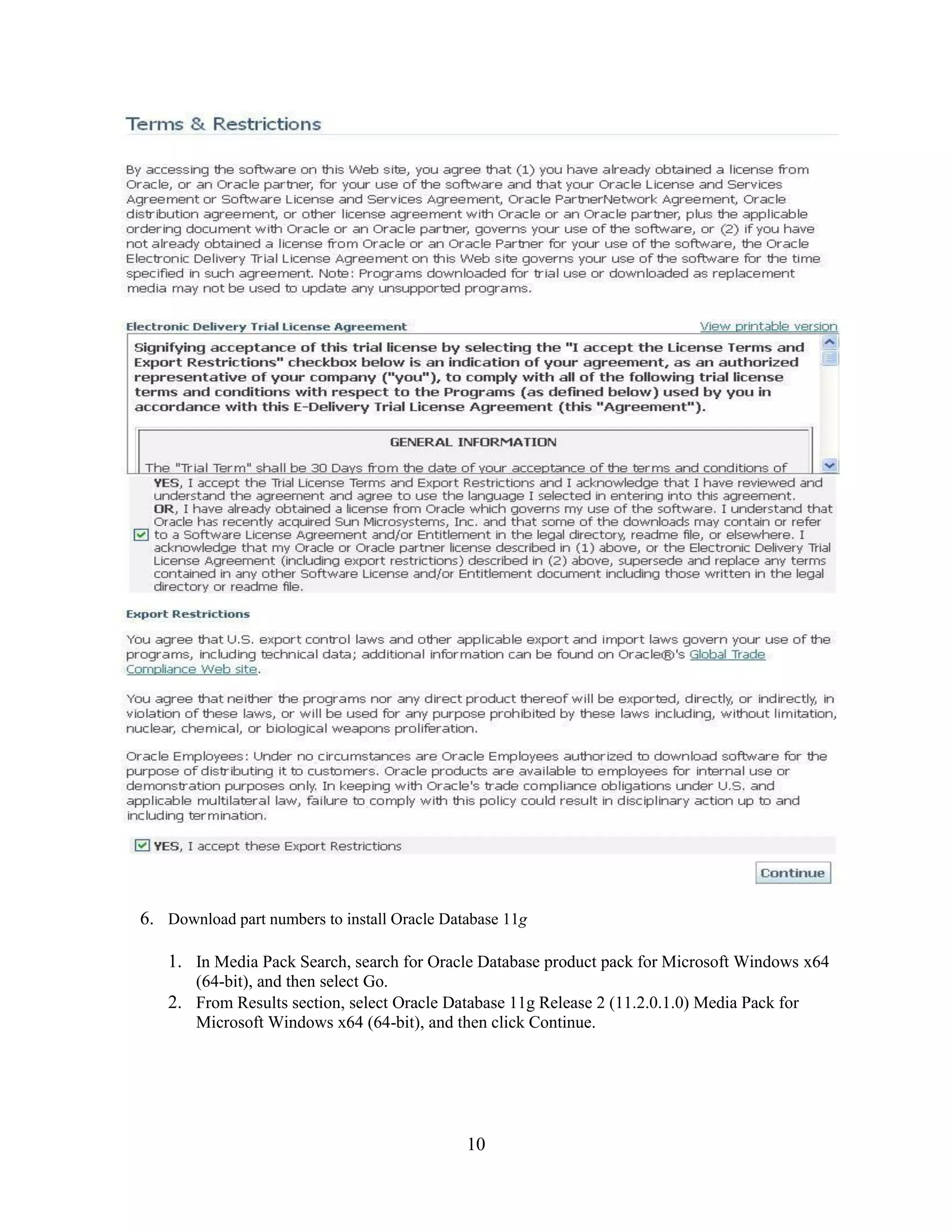 10
6. Download part numbers to install Oracle Database 11g
1. In Media Pack Search, search for Oracle Database product pack for Microsoft Windows x64
(64-bit), and then select Go.
2. From Results section, select Oracle Database 11g Release 2 (11.2.0.1.0) Media Pack for
Microsoft Windows x64 (64-bit), and then click Continue.
 
