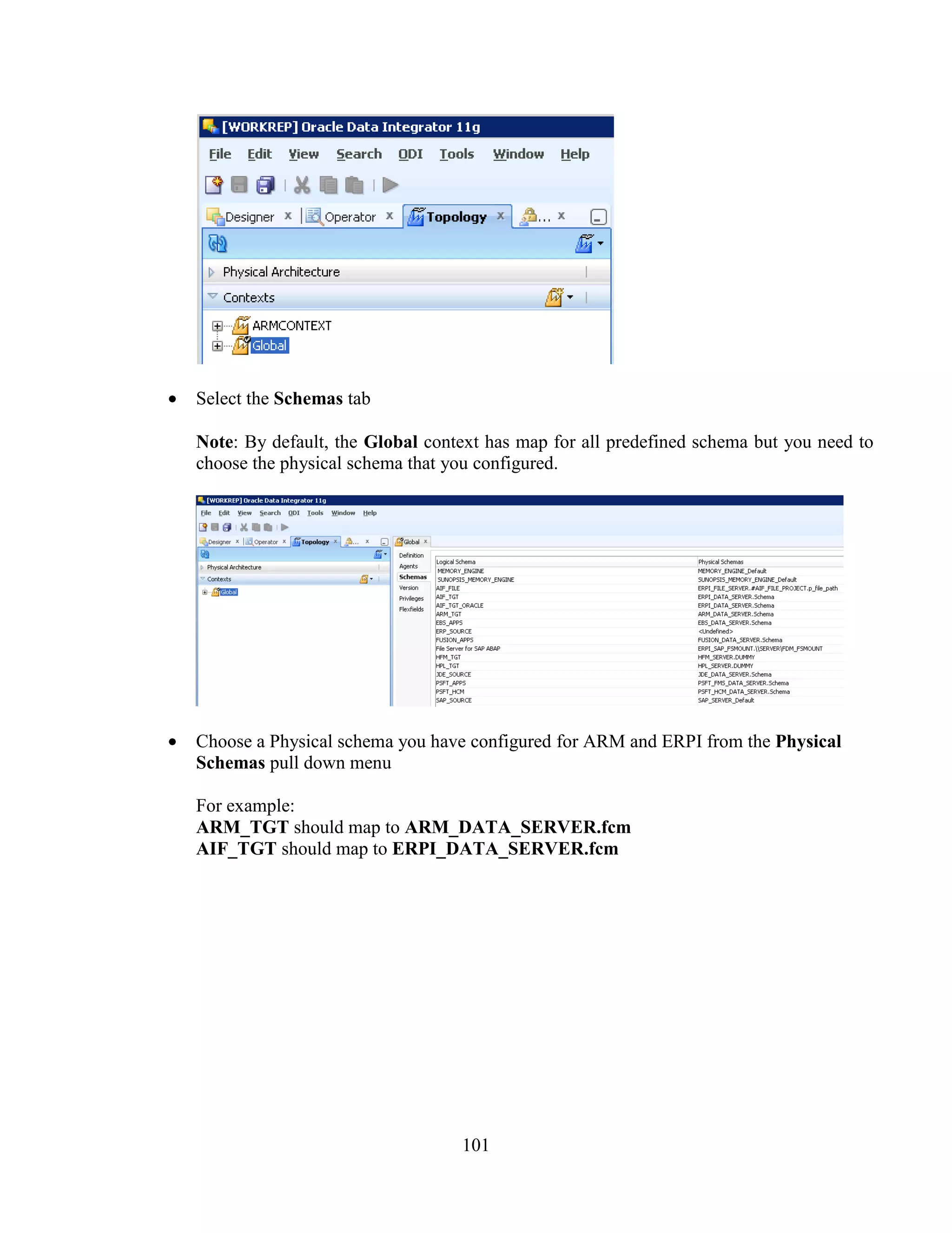 101
Select the Schemas tab
Note: By default, the Global context has map for all predefined schema but you need to
choose the physical schema that you configured.
Choose a Physical schema you have configured for ARM and ERPI from the Physical
Schemas pull down menu
For example:
ARM_TGT should map to ARM_DATA_SERVER.fcm
AIF_TGT should map to ERPI_DATA_SERVER.fcm
 
