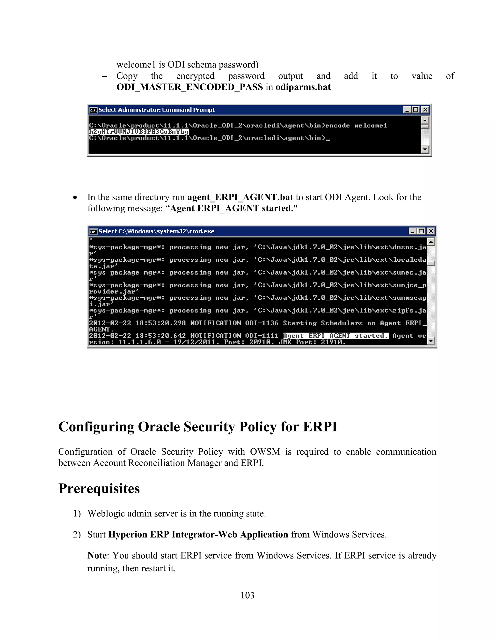 103
welcome1 is ODI schema password)
– Copy the encrypted password output and add it to value of
ODI_MASTER_ENCODED_PASS in odiparms.bat
In the same directory run agent_ERPI_AGENT.bat to start ODI Agent. Look for the
following message: “Agent ERPI_AGENT started."
Configuring Oracle Security Policy for ERPI
Configuration of Oracle Security Policy with OWSM is required to enable communication
between Account Reconciliation Manager and ERPI.
Prerequisites
1) Weblogic admin server is in the running state.
2) Start Hyperion ERP Integrator-Web Application from Windows Services.
Note: You should start ERPI service from Windows Services. If ERPI service is already
running, then restart it.
 