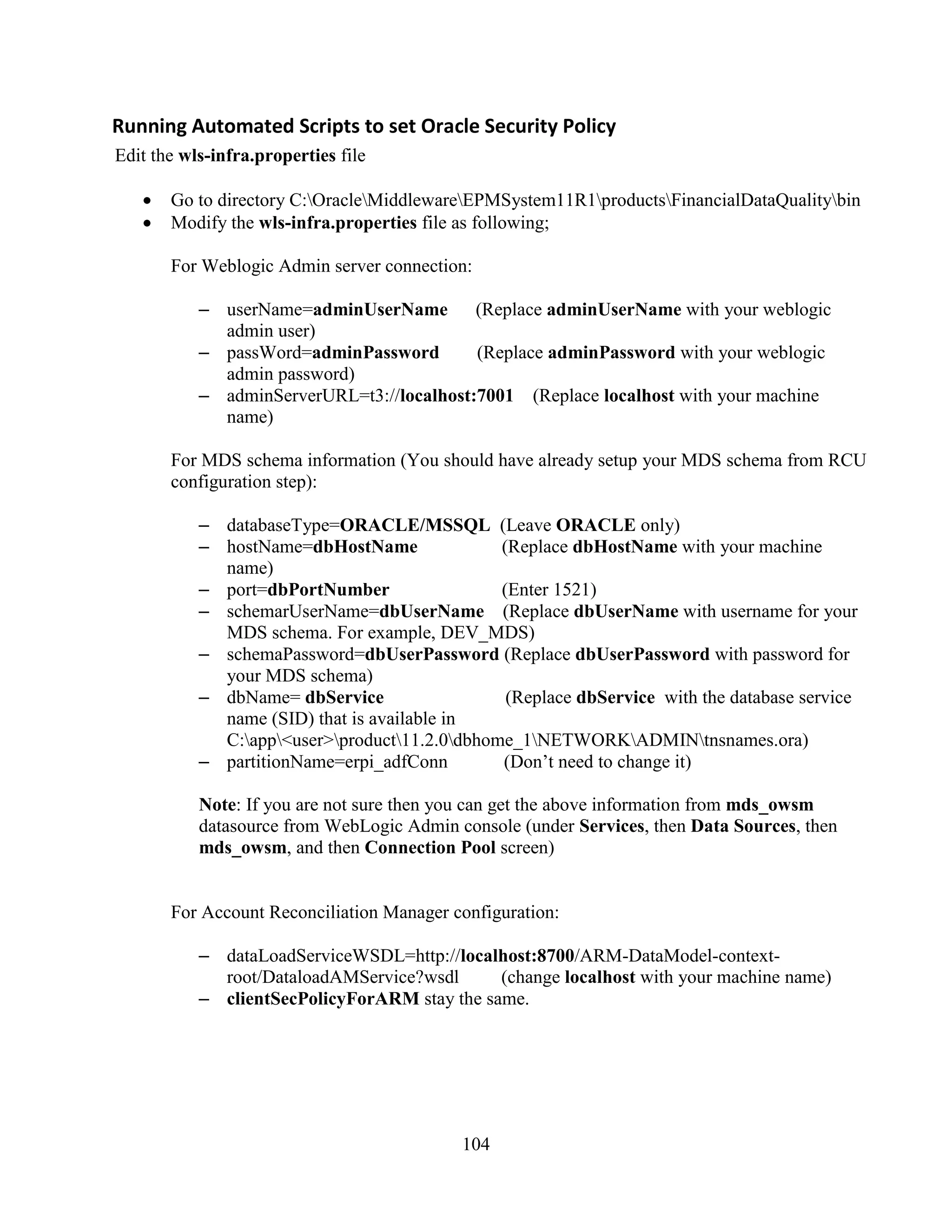 104
Running Automated Scripts to set Oracle Security Policy
Edit the wls-infra.properties file
Go to directory C:OracleMiddlewareEPMSystem11R1productsFinancialDataQualitybin
Modify the wls-infra.properties file as following;
For Weblogic Admin server connection:
– userName=adminUserName (Replace adminUserName with your weblogic
admin user)
– passWord=adminPassword (Replace adminPassword with your weblogic
admin password)
– adminServerURL=t3://localhost:7001 (Replace localhost with your machine
name)
For MDS schema information (You should have already setup your MDS schema from RCU
configuration step):
– databaseType=ORACLE/MSSQL (Leave ORACLE only)
– hostName=dbHostName (Replace dbHostName with your machine
name)
– port=dbPortNumber (Enter 1521)
– schemarUserName=dbUserName (Replace dbUserName with username for your
MDS schema. For example, DEV_MDS)
– schemaPassword=dbUserPassword (Replace dbUserPassword with password for
your MDS schema)
– dbName= dbService (Replace dbService with the database service
name (SID) that is available in
C:app<user>product11.2.0dbhome_1NETWORKADMINtnsnames.ora)
– partitionName=erpi_adfConn (Don’t need to change it)
Note: If you are not sure then you can get the above information from mds_owsm
datasource from WebLogic Admin console (under Services, then Data Sources, then
mds_owsm, and then Connection Pool screen)
For Account Reconciliation Manager configuration:
– dataLoadServiceWSDL=http://localhost:8700/ARM-DataModel-context-
root/DataloadAMService?wsdl (change localhost with your machine name)
– clientSecPolicyForARM stay the same.
 