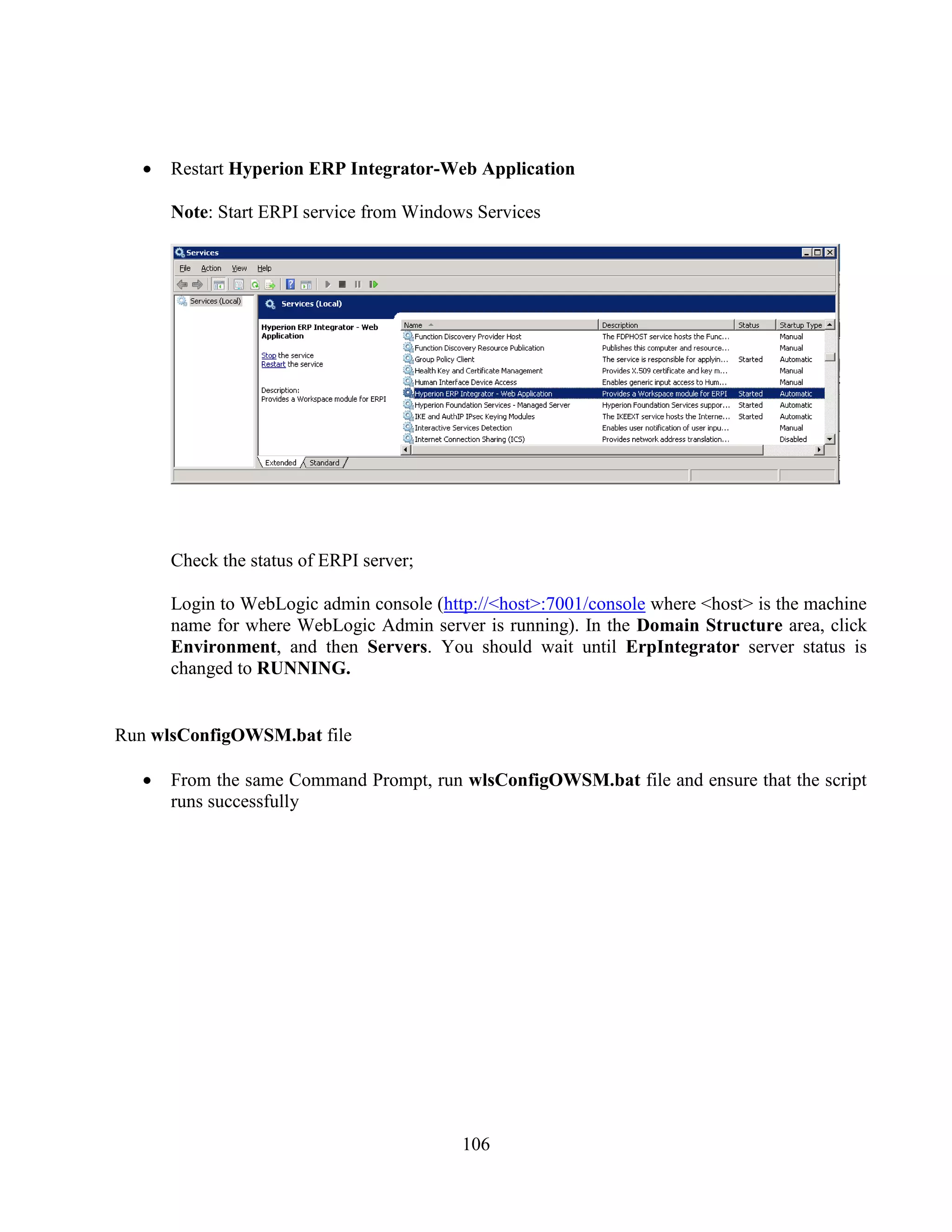 106
Restart Hyperion ERP Integrator-Web Application
Note: Start ERPI service from Windows Services
Check the status of ERPI server;
Login to WebLogic admin console (http://<host>:7001/console where <host> is the machine
name for where WebLogic Admin server is running). In the Domain Structure area, click
Environment, and then Servers. You should wait until ErpIntegrator server status is
changed to RUNNING.
Run wlsConfigOWSM.bat file
From the same Command Prompt, run wlsConfigOWSM.bat file and ensure that the script
runs successfully
 