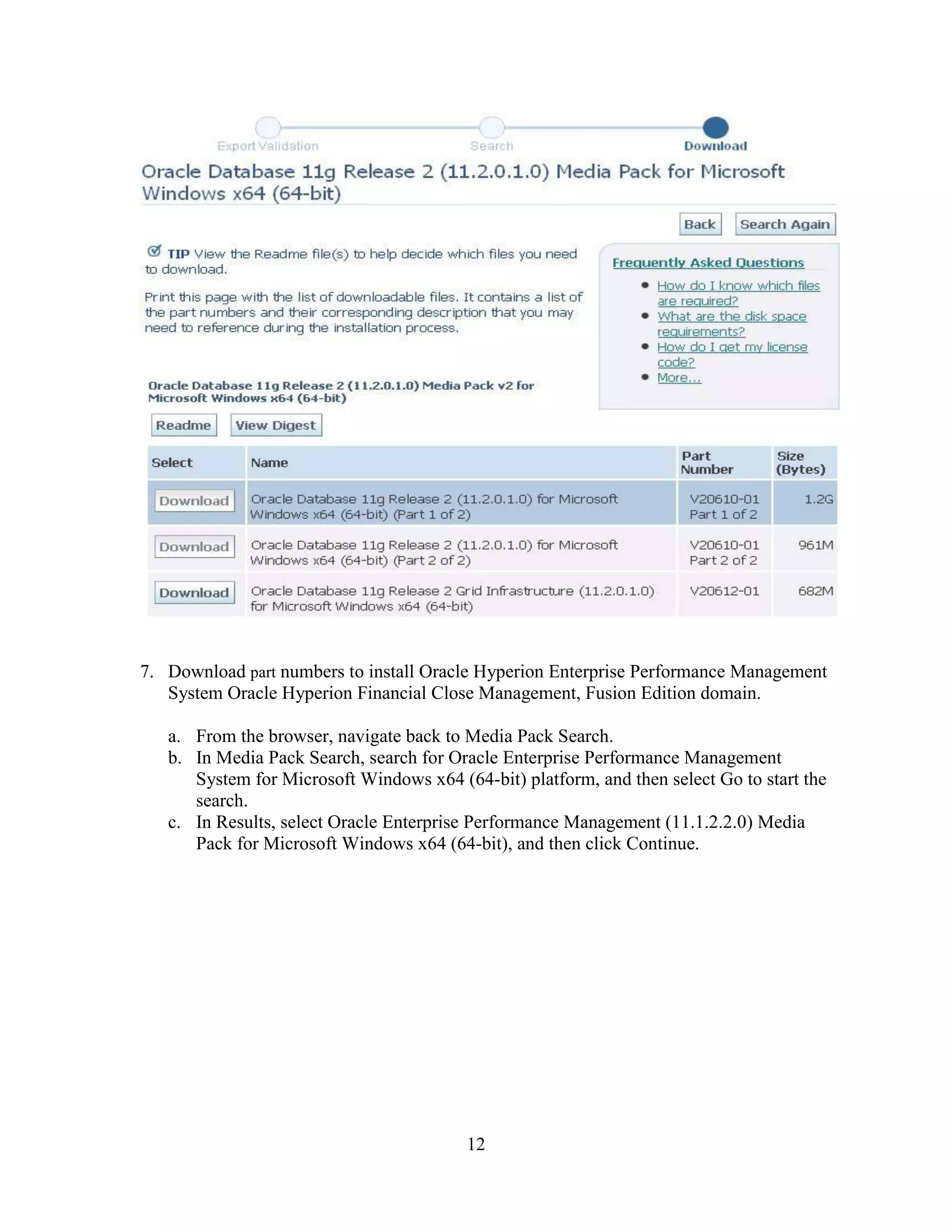 12
7. Download part numbers to install Oracle Hyperion Enterprise Performance Management
System Oracle Hyperion Financial Close Management, Fusion Edition domain.
a. From the browser, navigate back to Media Pack Search.
b. In Media Pack Search, search for Oracle Enterprise Performance Management
System for Microsoft Windows x64 (64-bit) platform, and then select Go to start the
search.
c. In Results, select Oracle Enterprise Performance Management (11.1.2.2.0) Media
Pack for Microsoft Windows x64 (64-bit), and then click Continue.
 