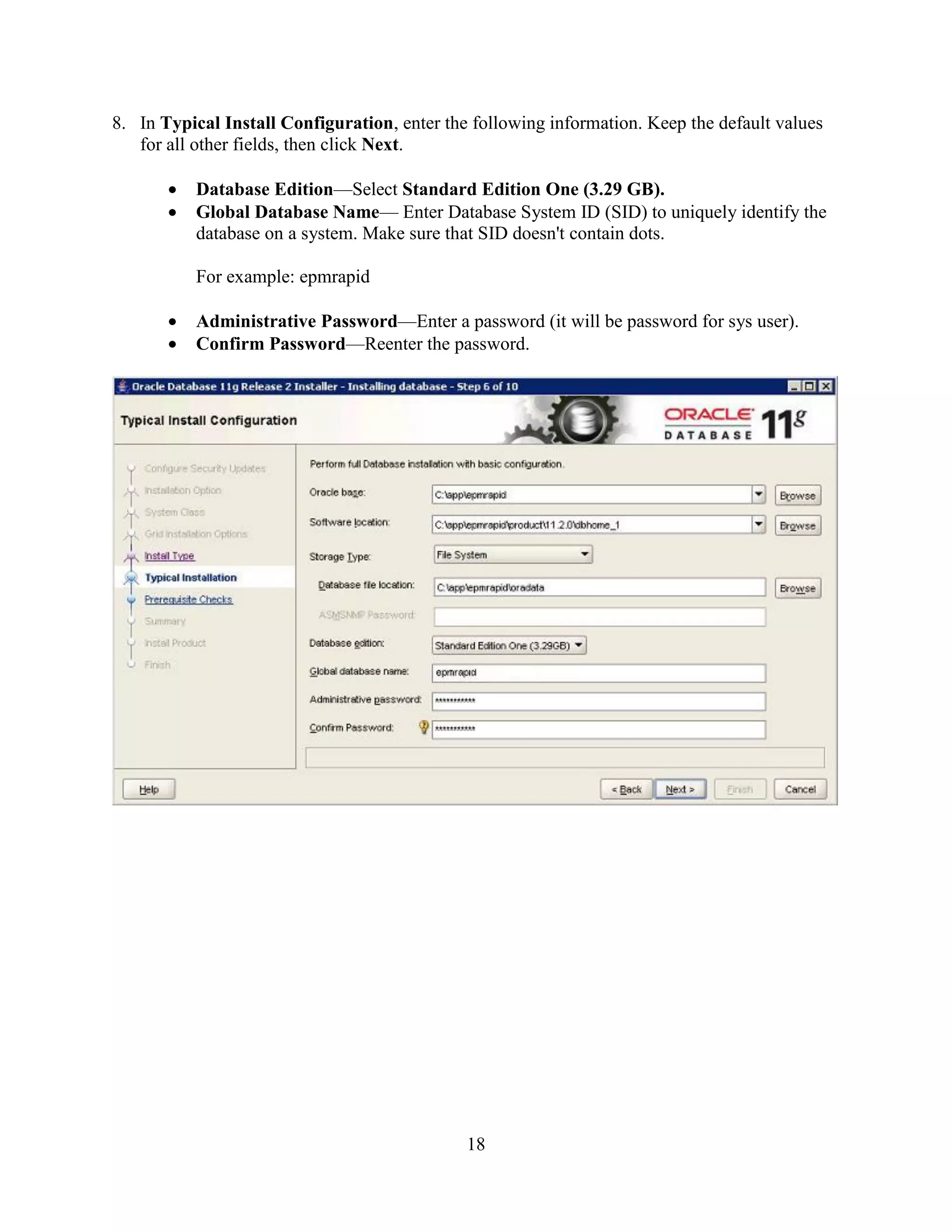 18
8. In Typical Install Configuration, enter the following information. Keep the default values
for all other fields, then click Next.
Database Edition—Select Standard Edition One (3.29 GB).
Global Database Name— Enter Database System ID (SID) to uniquely identify the
database on a system. Make sure that SID doesn't contain dots.
For example: epmrapid
Administrative Password—Enter a password (it will be password for sys user).
Confirm Password—Reenter the password.
 