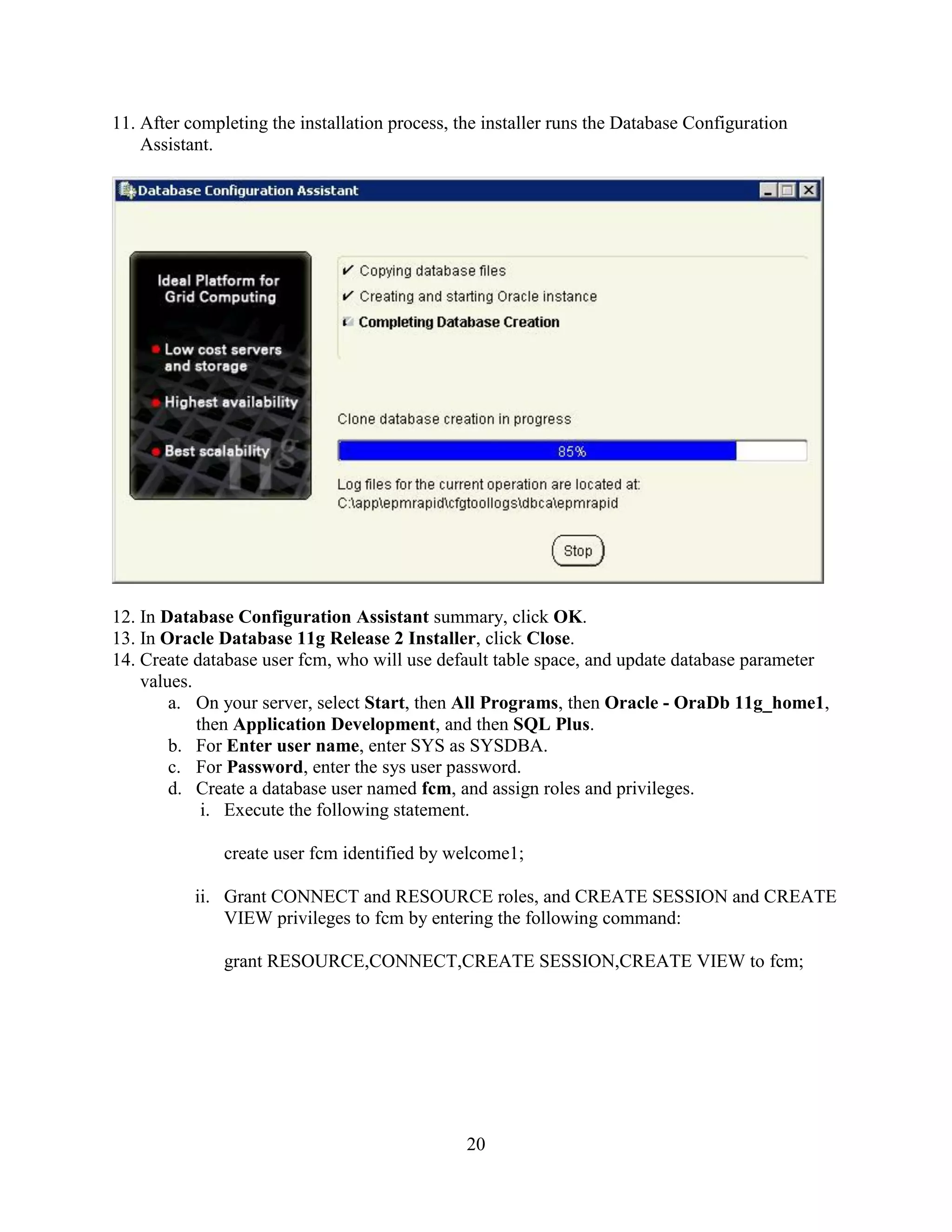 20
11. After completing the installation process, the installer runs the Database Configuration
Assistant.
12. In Database Configuration Assistant summary, click OK.
13. In Oracle Database 11g Release 2 Installer, click Close.
14. Create database user fcm, who will use default table space, and update database parameter
values.
a. On your server, select Start, then All Programs, then Oracle - OraDb 11g_home1,
then Application Development, and then SQL Plus.
b. For Enter user name, enter SYS as SYSDBA.
c. For Password, enter the sys user password.
d. Create a database user named fcm, and assign roles and privileges.
i. Execute the following statement.
create user fcm identified by welcome1;
ii. Grant CONNECT and RESOURCE roles, and CREATE SESSION and CREATE
VIEW privileges to fcm by entering the following command:
grant RESOURCE,CONNECT,CREATE SESSION,CREATE VIEW to fcm;
 