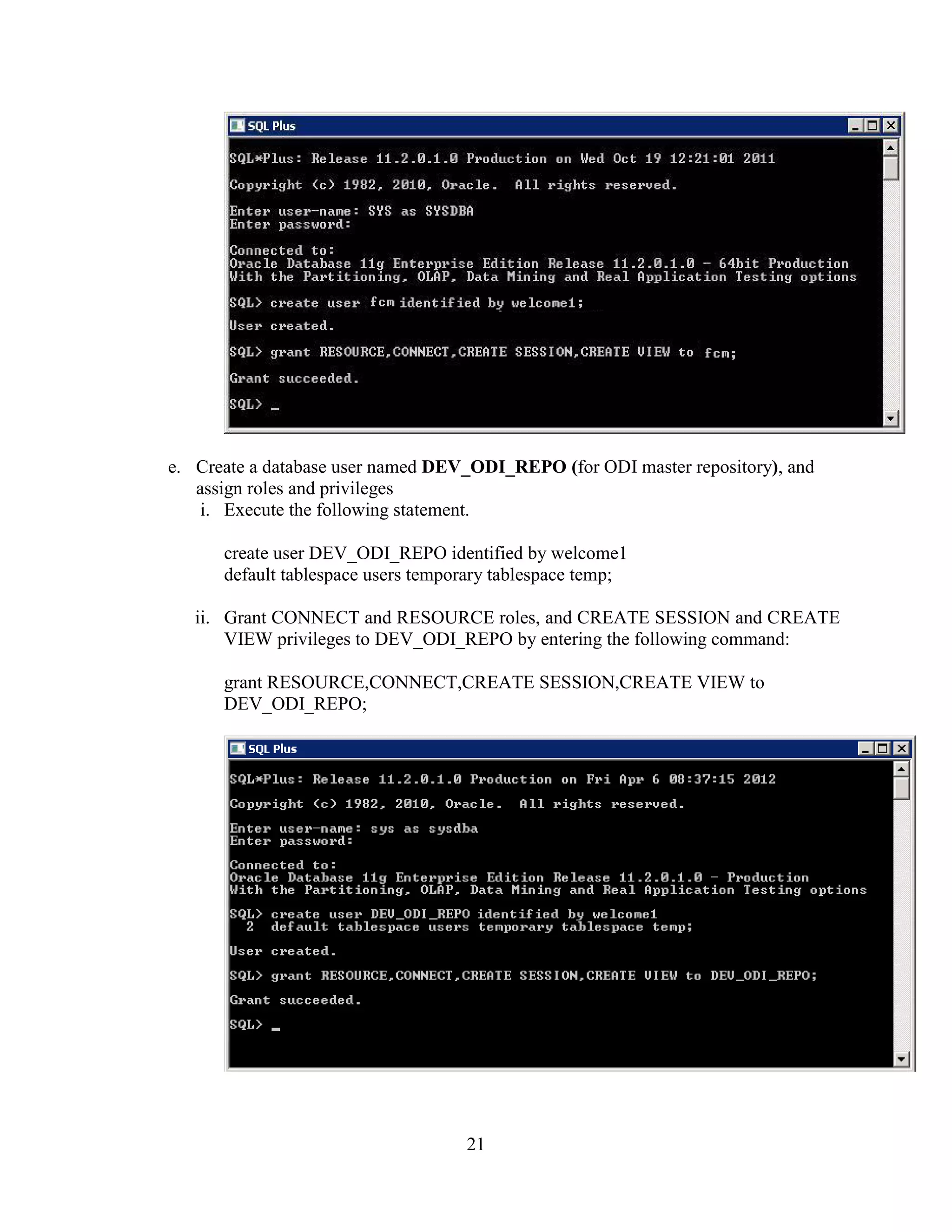 21
e. Create a database user named DEV_ODI_REPO (for ODI master repository), and
assign roles and privileges
i. Execute the following statement.
create user DEV_ODI_REPO identified by welcome1
default tablespace users temporary tablespace temp;
ii. Grant CONNECT and RESOURCE roles, and CREATE SESSION and CREATE
VIEW privileges to DEV_ODI_REPO by entering the following command:
grant RESOURCE,CONNECT,CREATE SESSION,CREATE VIEW to
DEV_ODI_REPO;
 