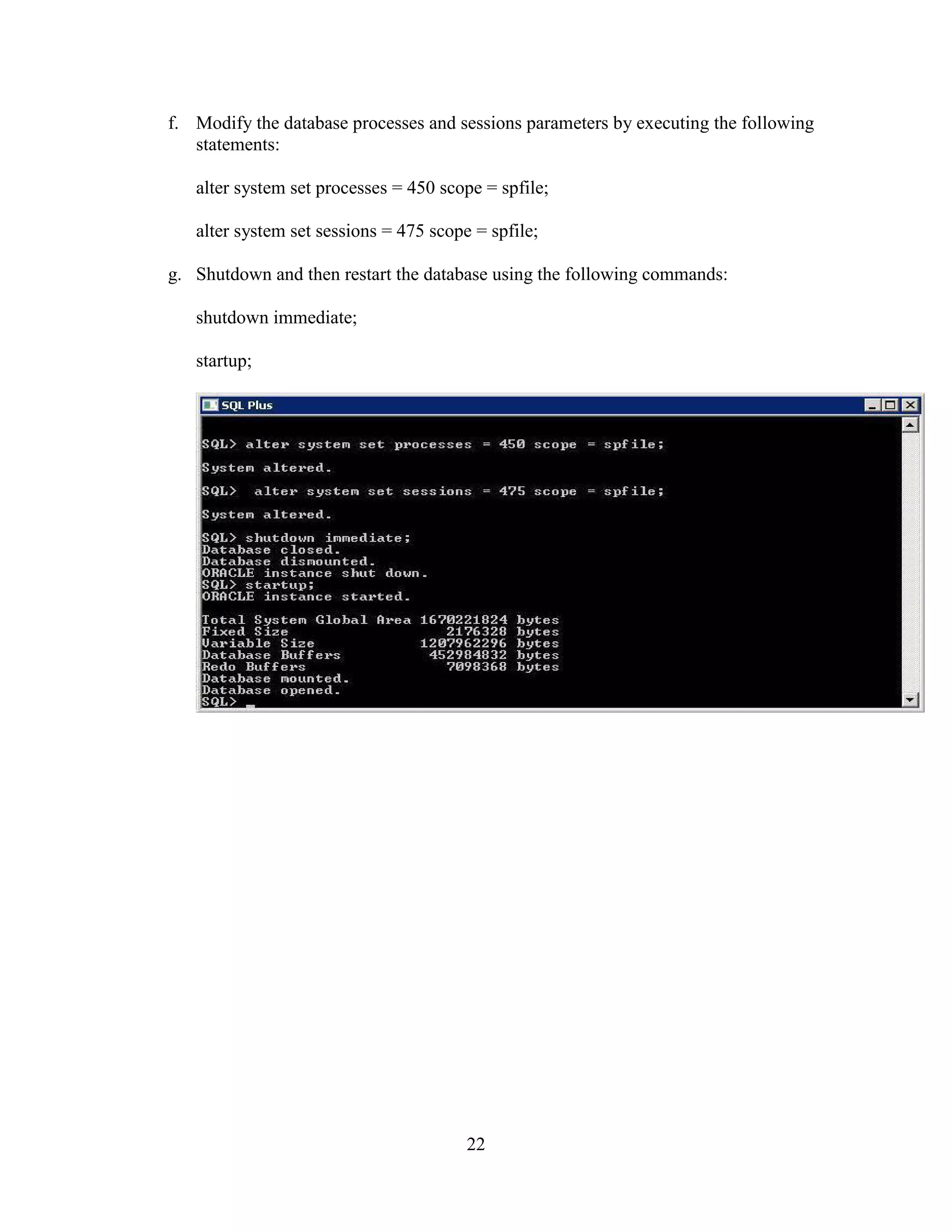 22
f. Modify the database processes and sessions parameters by executing the following
statements:
alter system set processes = 450 scope = spfile;
alter system set sessions = 475 scope = spfile;
g. Shutdown and then restart the database using the following commands:
shutdown immediate;
startup;
 