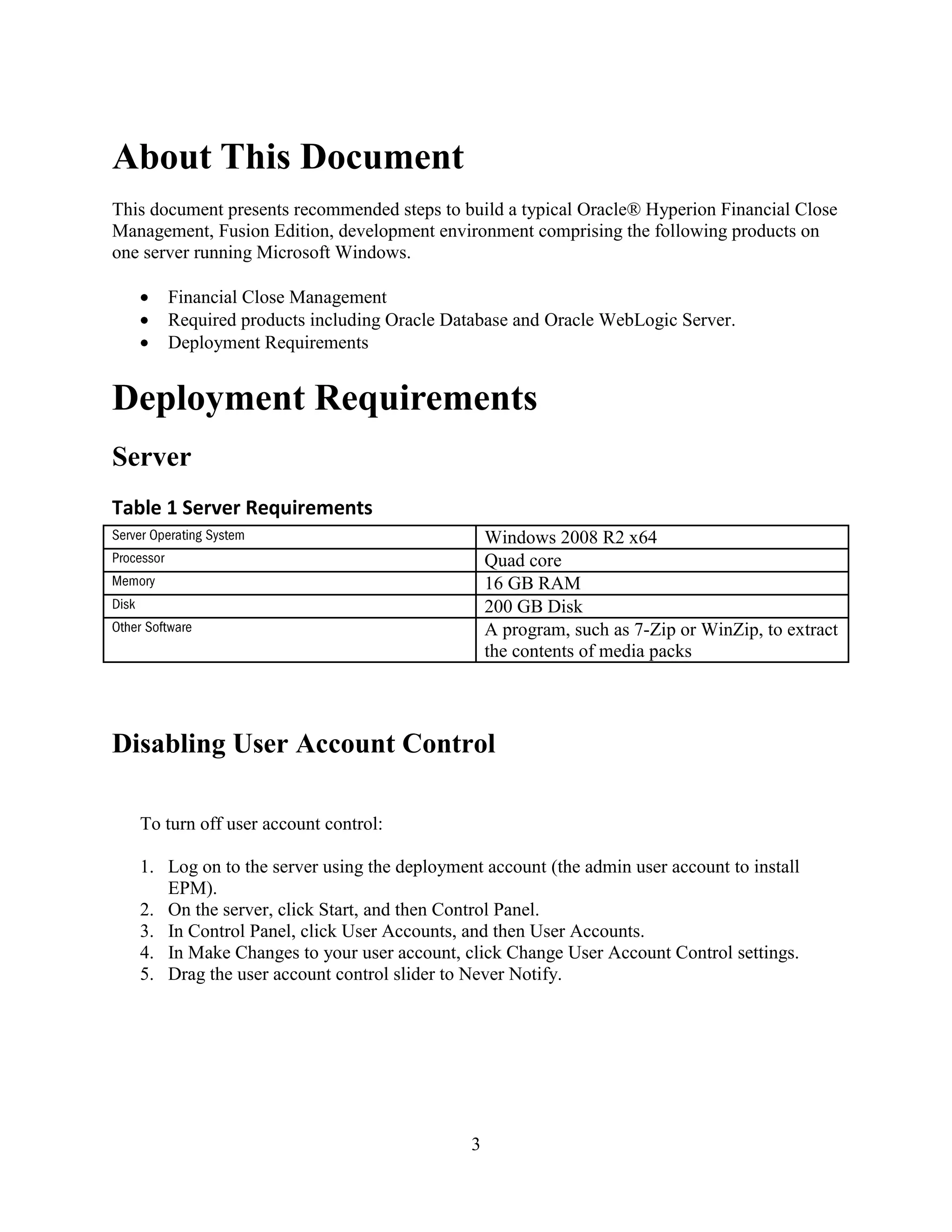 3
About This Document
This document presents recommended steps to build a typical Oracle® Hyperion Financial Close
Management, Fusion Edition, development environment comprising the following products on
one server running Microsoft Windows.
Financial Close Management
Required products including Oracle Database and Oracle WebLogic Server.
Deployment Requirements
Deployment Requirements
Server
Table 1 Server Requirements
Disabling User Account Control
To turn off user account control:
1. Log on to the server using the deployment account (the admin user account to install
EPM).
2. On the server, click Start, and then Control Panel.
3. In Control Panel, click User Accounts, and then User Accounts.
4. In Make Changes to your user account, click Change User Account Control settings.
5. Drag the user account control slider to Never Notify.
Windows 2008 R2 x64
Quad core
16 GB RAM
200 GB Disk
A program, such as 7-Zip or WinZip, to extract
the contents of media packs
 