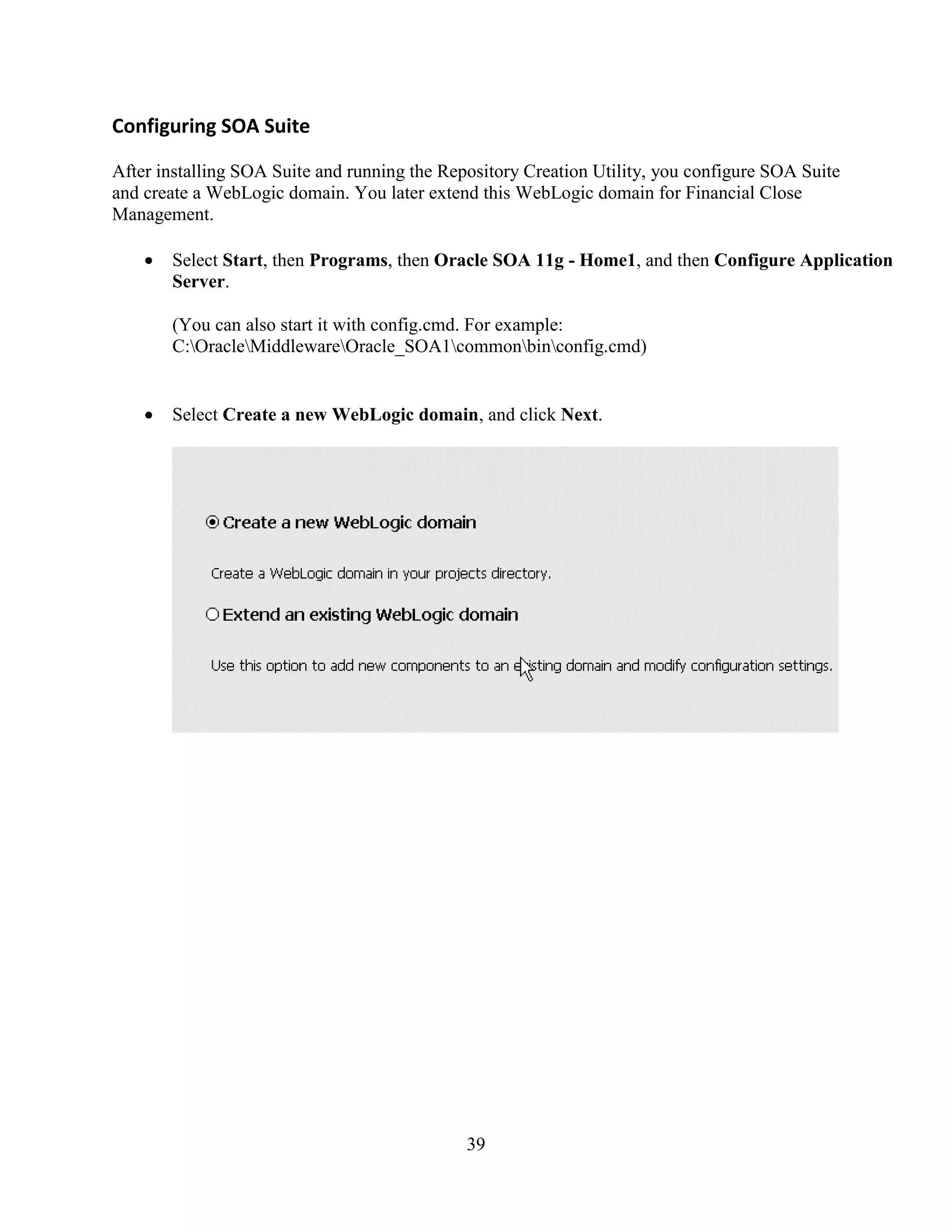 39
Configuring SOA Suite
After installing SOA Suite and running the Repository Creation Utility, you configure SOA Suite
and create a WebLogic domain. You later extend this WebLogic domain for Financial Close
Management.
Select Start, then Programs, then Oracle SOA 11g - Home1, and then Configure Application
Server.
(You can also start it with config.cmd. For example:
C:OracleMiddlewareOracle_SOA1commonbinconfig.cmd)
Select Create a new WebLogic domain, and click Next.
 