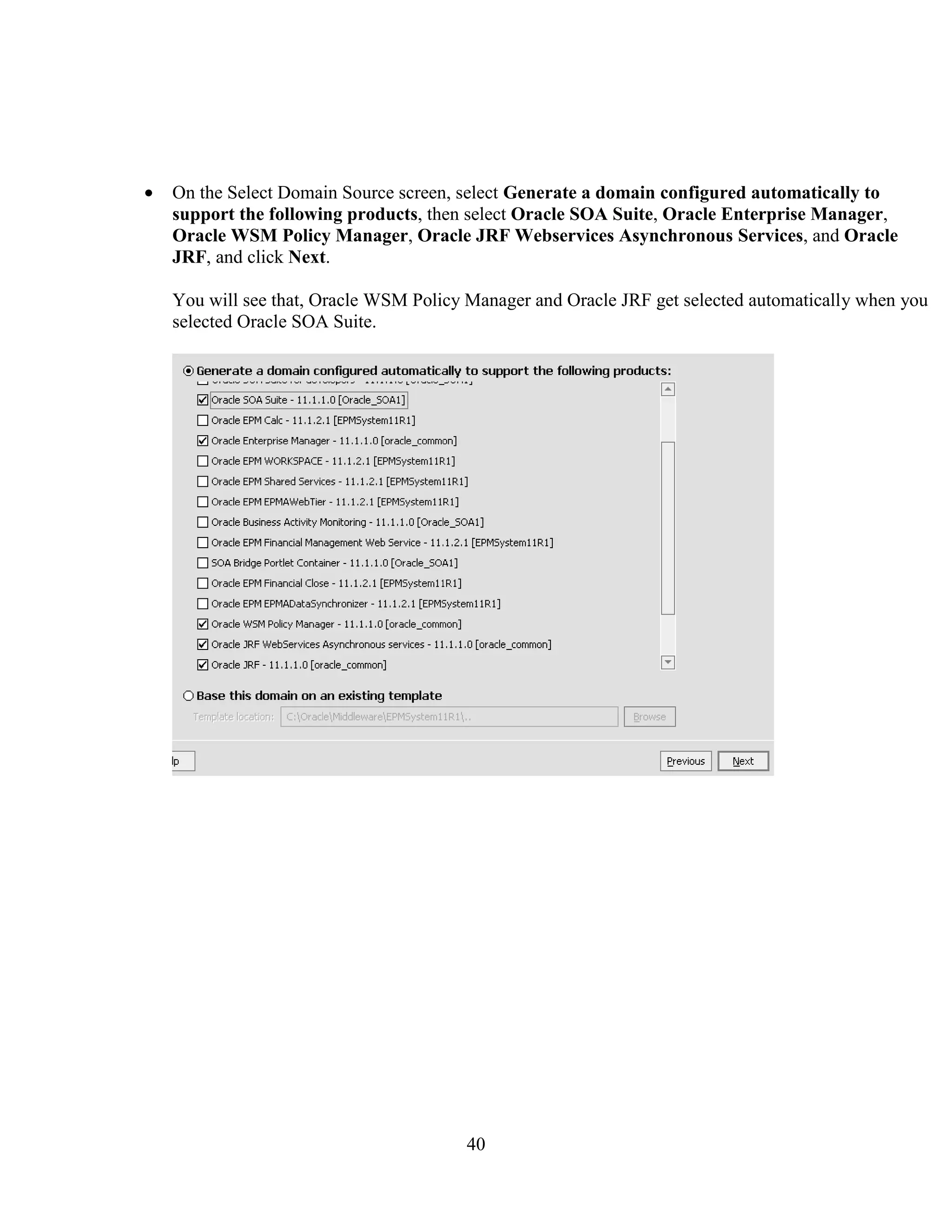 40
On the Select Domain Source screen, select Generate a domain configured automatically to
support the following products, then select Oracle SOA Suite, Oracle Enterprise Manager,
Oracle WSM Policy Manager, Oracle JRF Webservices Asynchronous Services, and Oracle
JRF, and click Next.
You will see that, Oracle WSM Policy Manager and Oracle JRF get selected automatically when you
selected Oracle SOA Suite.
 