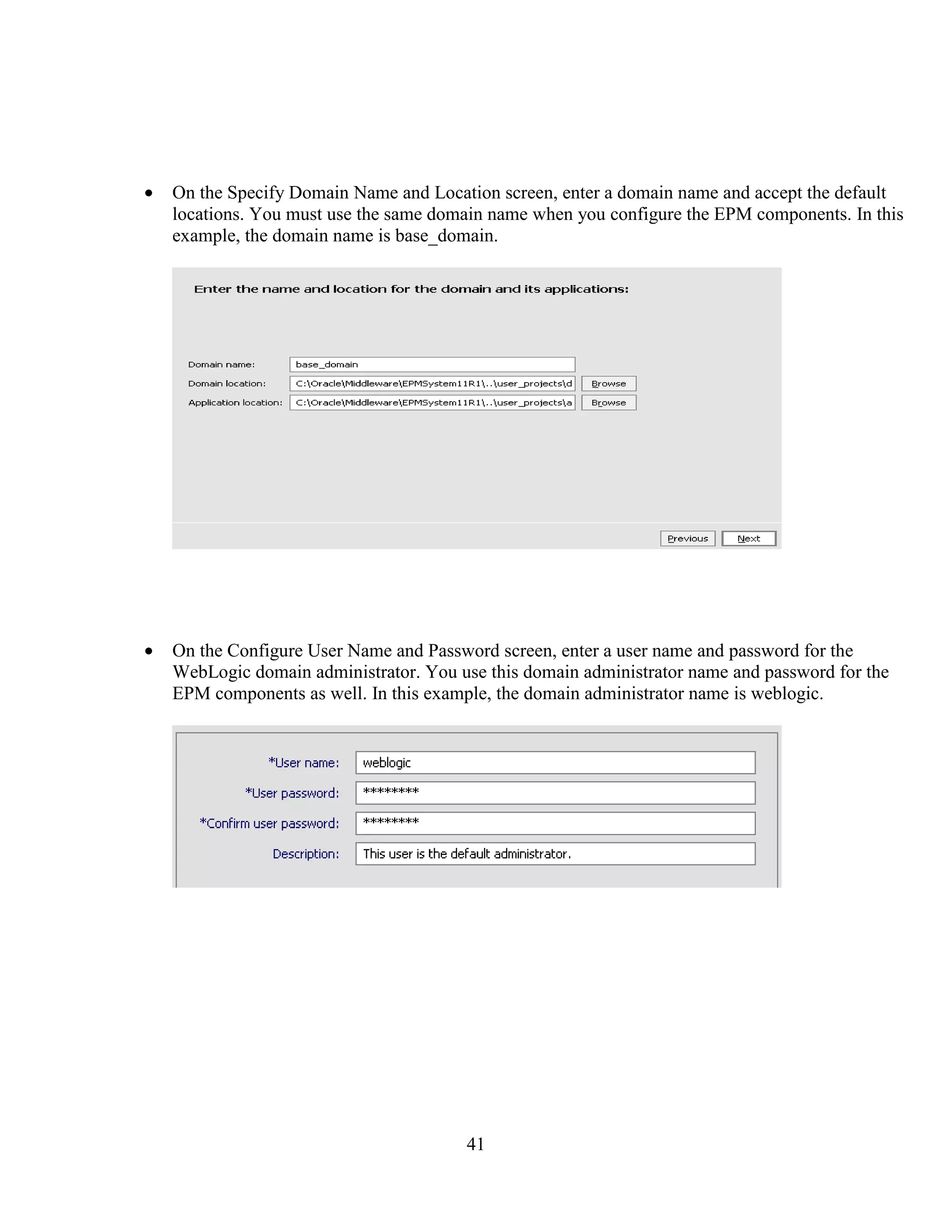41
On the Specify Domain Name and Location screen, enter a domain name and accept the default
locations. You must use the same domain name when you configure the EPM components. In this
example, the domain name is base_domain.
On the Configure User Name and Password screen, enter a user name and password for the
WebLogic domain administrator. You use this domain administrator name and password for the
EPM components as well. In this example, the domain administrator name is weblogic.
 