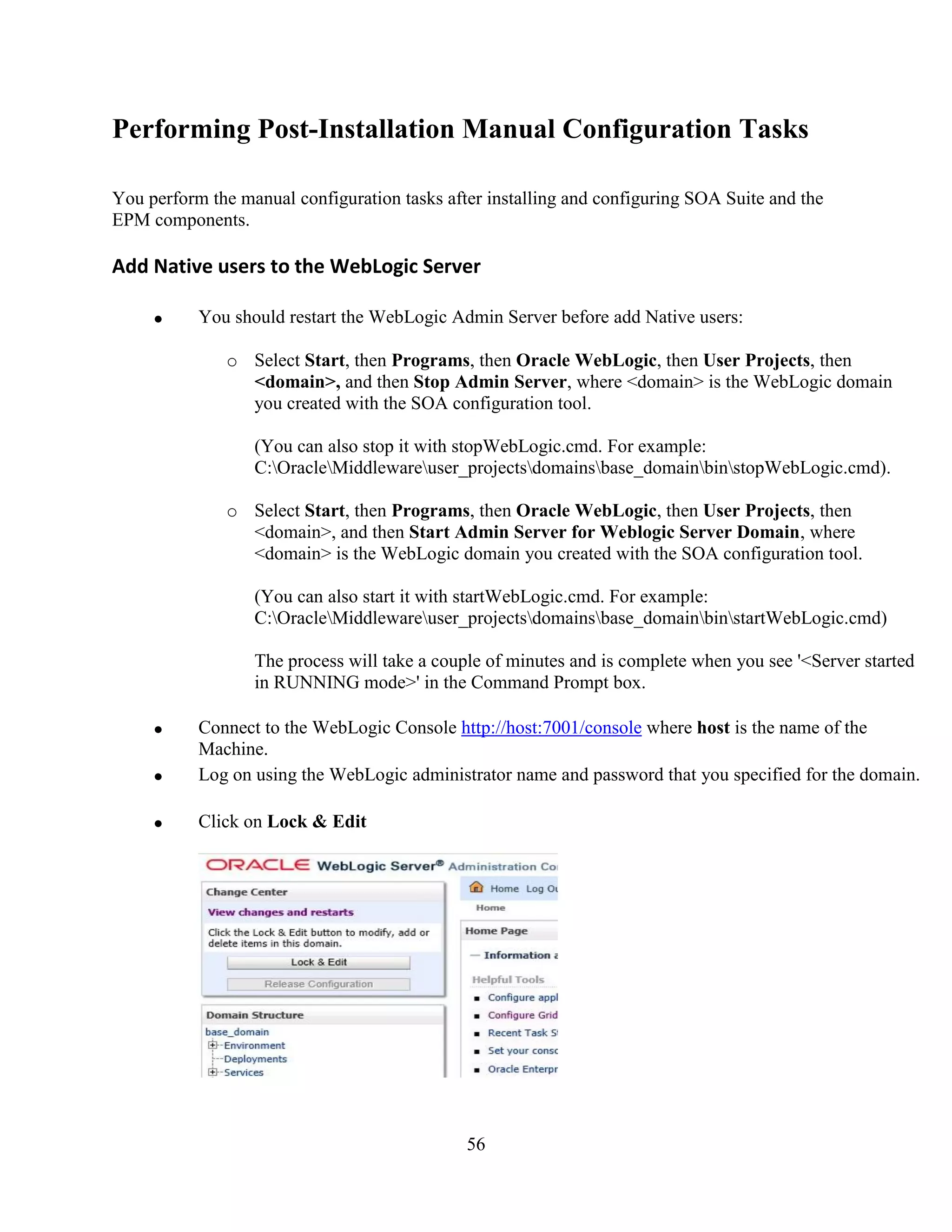 56
Performing Post-Installation Manual Configuration Tasks
You perform the manual configuration tasks after installing and configuring SOA Suite and the
EPM components.
Add Native users to the WebLogic Server
You should restart the WebLogic Admin Server before add Native users:
o Select Start, then Programs, then Oracle WebLogic, then User Projects, then
<domain>, and then Stop Admin Server, where <domain> is the WebLogic domain
you created with the SOA configuration tool.
(You can also stop it with stopWebLogic.cmd. For example:
C:OracleMiddlewareuser_projectsdomainsbase_domainbinstopWebLogic.cmd).
o Select Start, then Programs, then Oracle WebLogic, then User Projects, then
<domain>, and then Start Admin Server for Weblogic Server Domain, where
<domain> is the WebLogic domain you created with the SOA configuration tool.
(You can also start it with startWebLogic.cmd. For example:
C:OracleMiddlewareuser_projectsdomainsbase_domainbinstartWebLogic.cmd)
The process will take a couple of minutes and is complete when you see '<Server started
in RUNNING mode>' in the Command Prompt box.
Connect to the WebLogic Console http://host:7001/console where host is the name of the
Machine.
Log on using the WebLogic administrator name and password that you specified for the domain.
Click on Lock & Edit
 
