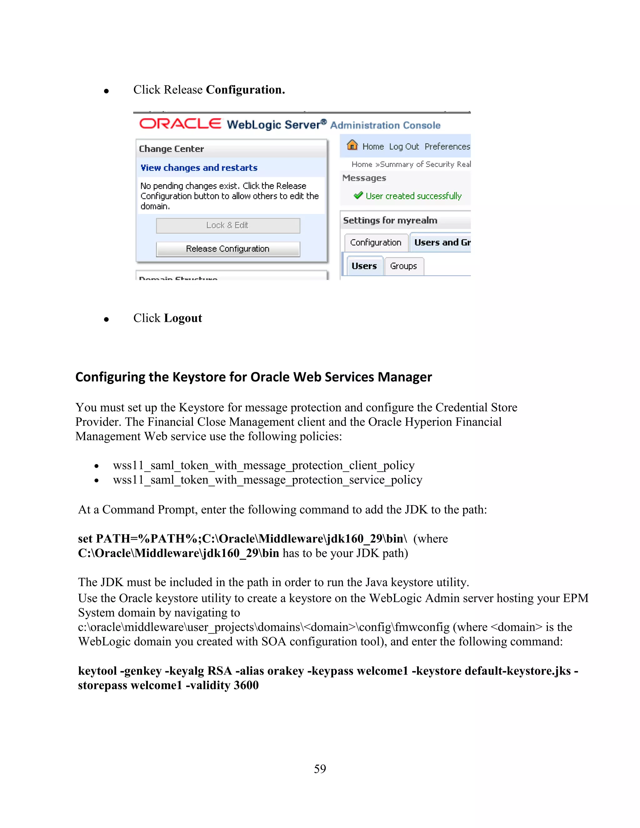 59
Click Release Configuration.
Click Logout
Configuring the Keystore for Oracle Web Services Manager
You must set up the Keystore for message protection and configure the Credential Store
Provider. The Financial Close Management client and the Oracle Hyperion Financial
Management Web service use the following policies:
wss11_saml_token_with_message_protection_client_policy
wss11_saml_token_with_message_protection_service_policy
At a Command Prompt, enter the following command to add the JDK to the path:
set PATH=%PATH%;C:OracleMiddlewarejdk160_29bin (where
C:OracleMiddlewarejdk160_29bin has to be your JDK path)
The JDK must be included in the path in order to run the Java keystore utility.
Use the Oracle keystore utility to create a keystore on the WebLogic Admin server hosting your EPM
System domain by navigating to
c:oraclemiddlewareuser_projectsdomains<domain>configfmwconfig (where <domain> is the
WebLogic domain you created with SOA configuration tool), and enter the following command:
keytool -genkey -keyalg RSA -alias orakey -keypass welcome1 -keystore default-keystore.jks -
storepass welcome1 -validity 3600
 