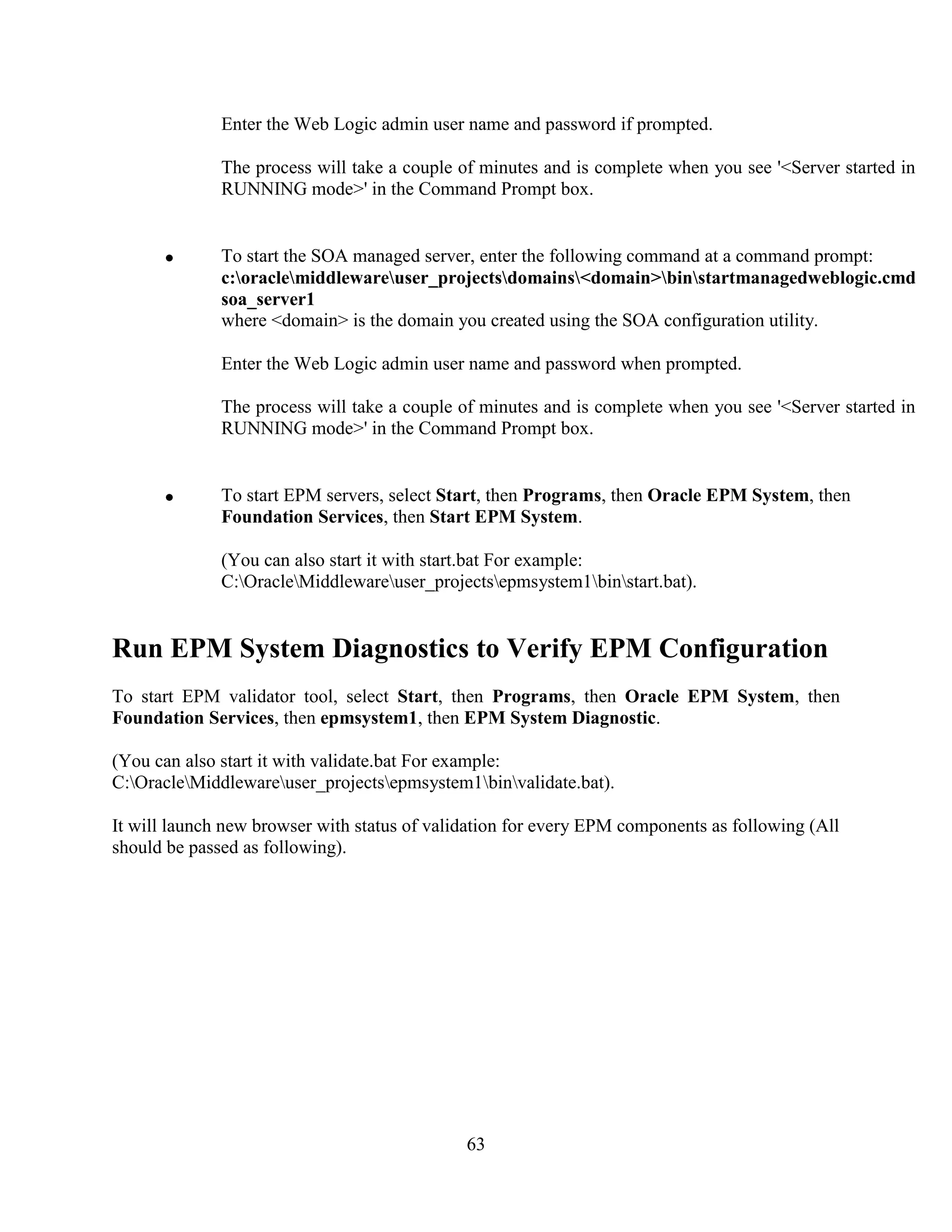 63
Enter the Web Logic admin user name and password if prompted.
The process will take a couple of minutes and is complete when you see '<Server started in
RUNNING mode>' in the Command Prompt box.
To start the SOA managed server, enter the following command at a command prompt:
c:oraclemiddlewareuser_projectsdomains<domain>binstartmanagedweblogic.cmd
soa_server1
where <domain> is the domain you created using the SOA configuration utility.
Enter the Web Logic admin user name and password when prompted.
The process will take a couple of minutes and is complete when you see '<Server started in
RUNNING mode>' in the Command Prompt box.
To start EPM servers, select Start, then Programs, then Oracle EPM System, then
Foundation Services, then Start EPM System.
(You can also start it with start.bat For example:
C:OracleMiddlewareuser_projectsepmsystem1binstart.bat).
Run EPM System Diagnostics to Verify EPM Configuration
To start EPM validator tool, select Start, then Programs, then Oracle EPM System, then
Foundation Services, then epmsystem1, then EPM System Diagnostic.
(You can also start it with validate.bat For example:
C:OracleMiddlewareuser_projectsepmsystem1binvalidate.bat).
It will launch new browser with status of validation for every EPM components as following (All
should be passed as following).
 