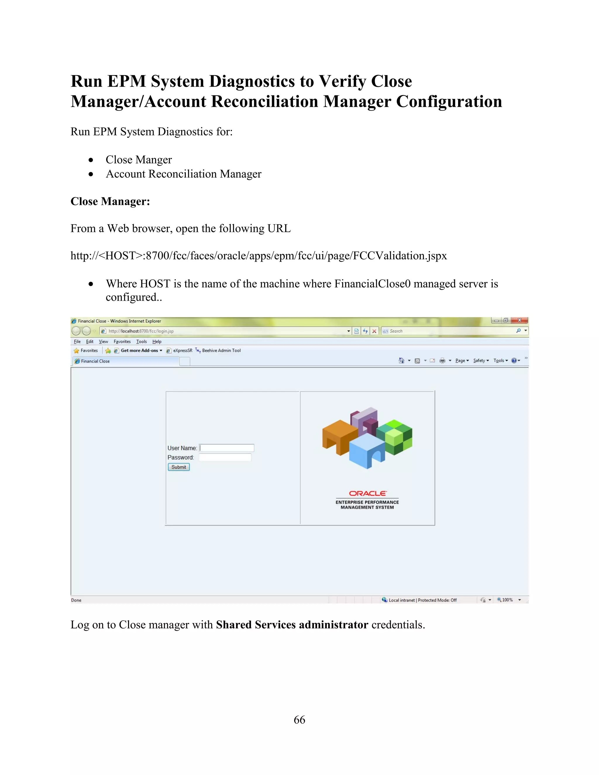 66
Run EPM System Diagnostics to Verify Close
Manager/Account Reconciliation Manager Configuration
Run EPM System Diagnostics for:
Close Manger
Account Reconciliation Manager
Close Manager:
From a Web browser, open the following URL
http://<HOST>:8700/fcc/faces/oracle/apps/epm/fcc/ui/page/FCCValidation.jspx
Where HOST is the name of the machine where FinancialClose0 managed server is
configured..
Log on to Close manager with Shared Services administrator credentials.
 