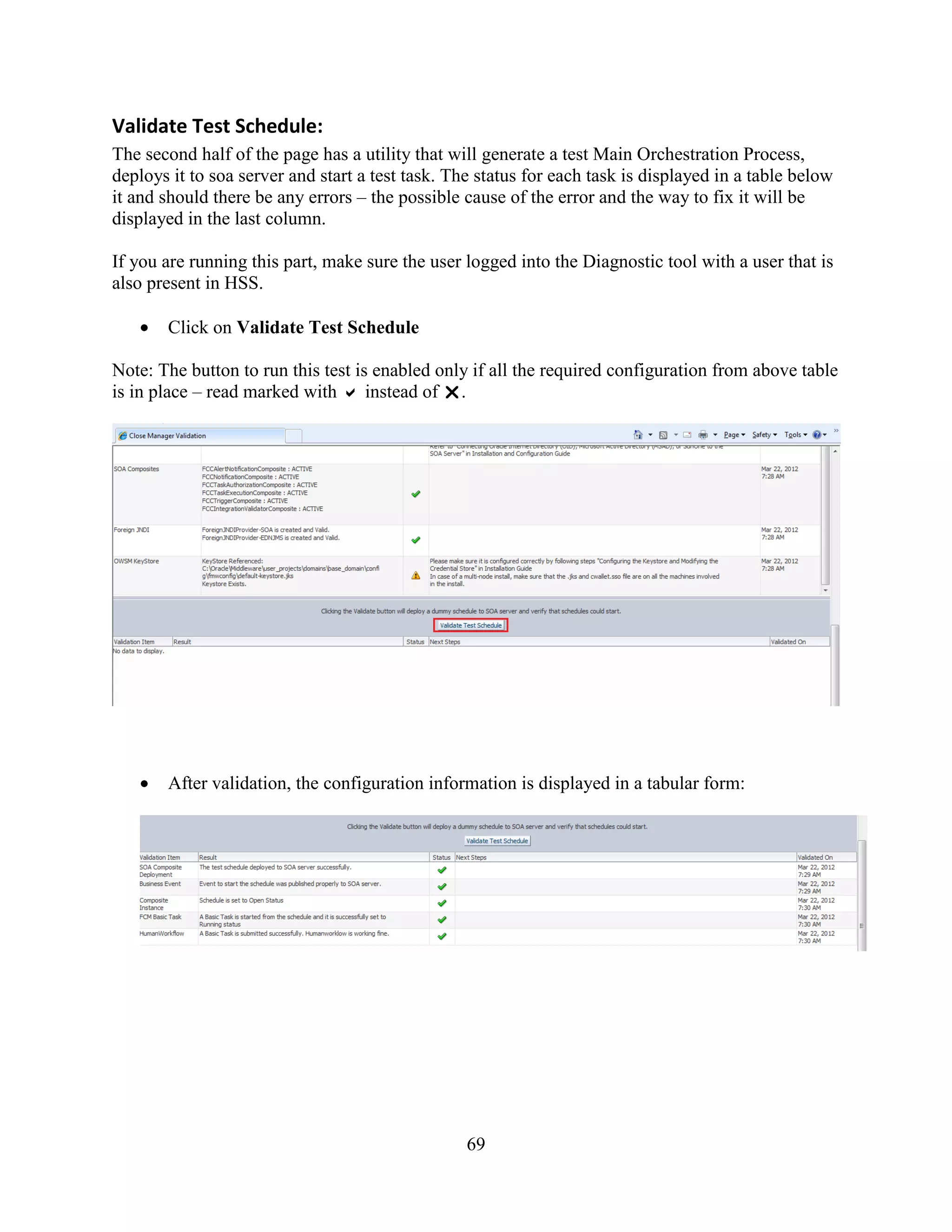 69
Validate Test Schedule:
The second half of the page has a utility that will generate a test Main Orchestration Process,
deploys it to soa server and start a test task. The status for each task is displayed in a table below
it and should there be any errors – the possible cause of the error and the way to fix it will be
displayed in the last column.
If you are running this part, make sure the user logged into the Diagnostic tool with a user that is
also present in HSS.
Click on Validate Test Schedule
Note: The button to run this test is enabled only if all the required configuration from above table
is in place – read marked with  instead of .
After validation, the configuration information is displayed in a tabular form:
 