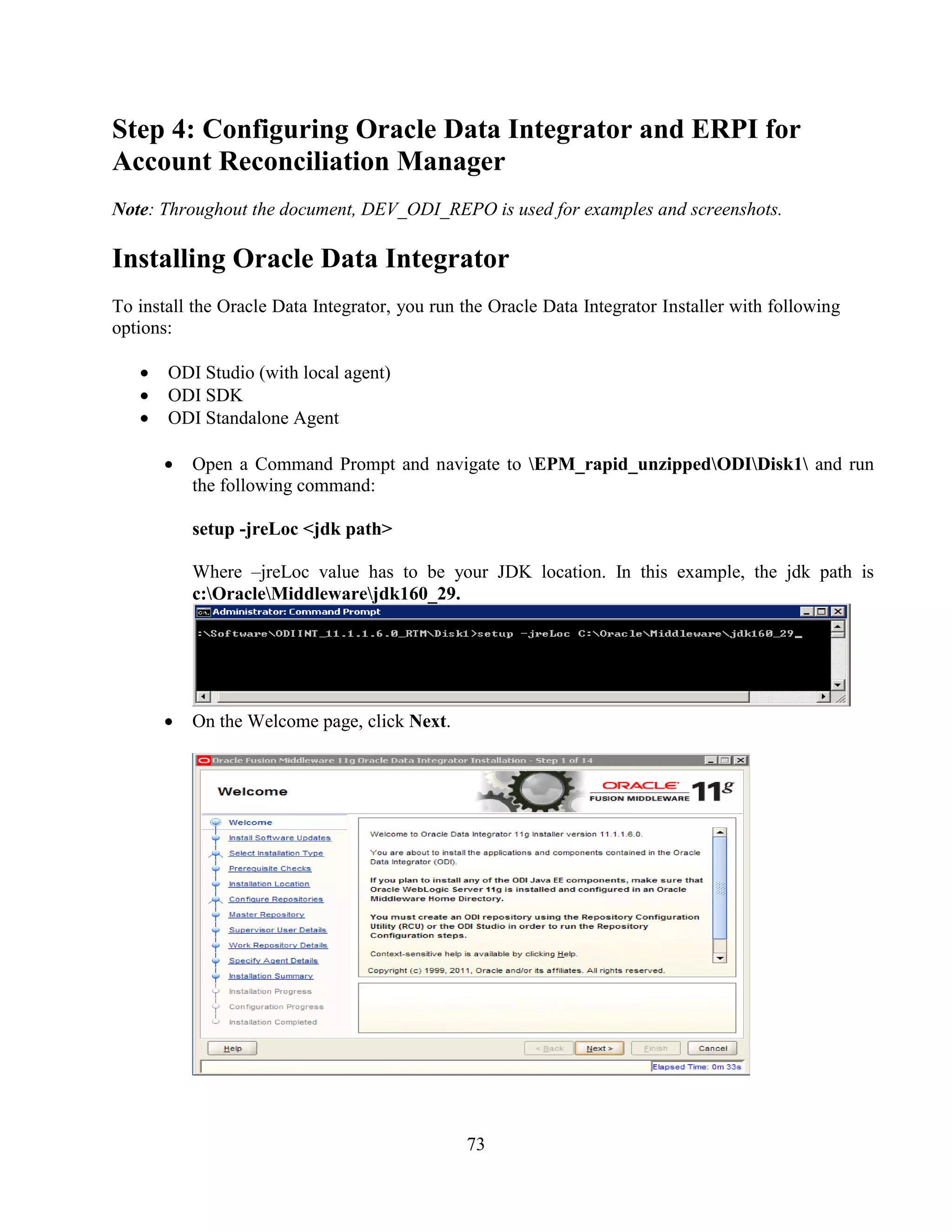 73
Step 4: Configuring Oracle Data Integrator and ERPI for
Account Reconciliation Manager
Note: Throughout the document, DEV_ODI_REPO is used for examples and screenshots.
Installing Oracle Data Integrator
To install the Oracle Data Integrator, you run the Oracle Data Integrator Installer with following
options:
ODI Studio (with local agent)
ODI SDK
ODI Standalone Agent
Open a Command Prompt and navigate to EPM_rapid_unzippedODIDisk1 and run
the following command:
setup -jreLoc <jdk path>
Where –jreLoc value has to be your JDK location. In this example, the jdk path is
c:OracleMiddlewarejdk160_29.
On the Welcome page, click Next.
 
