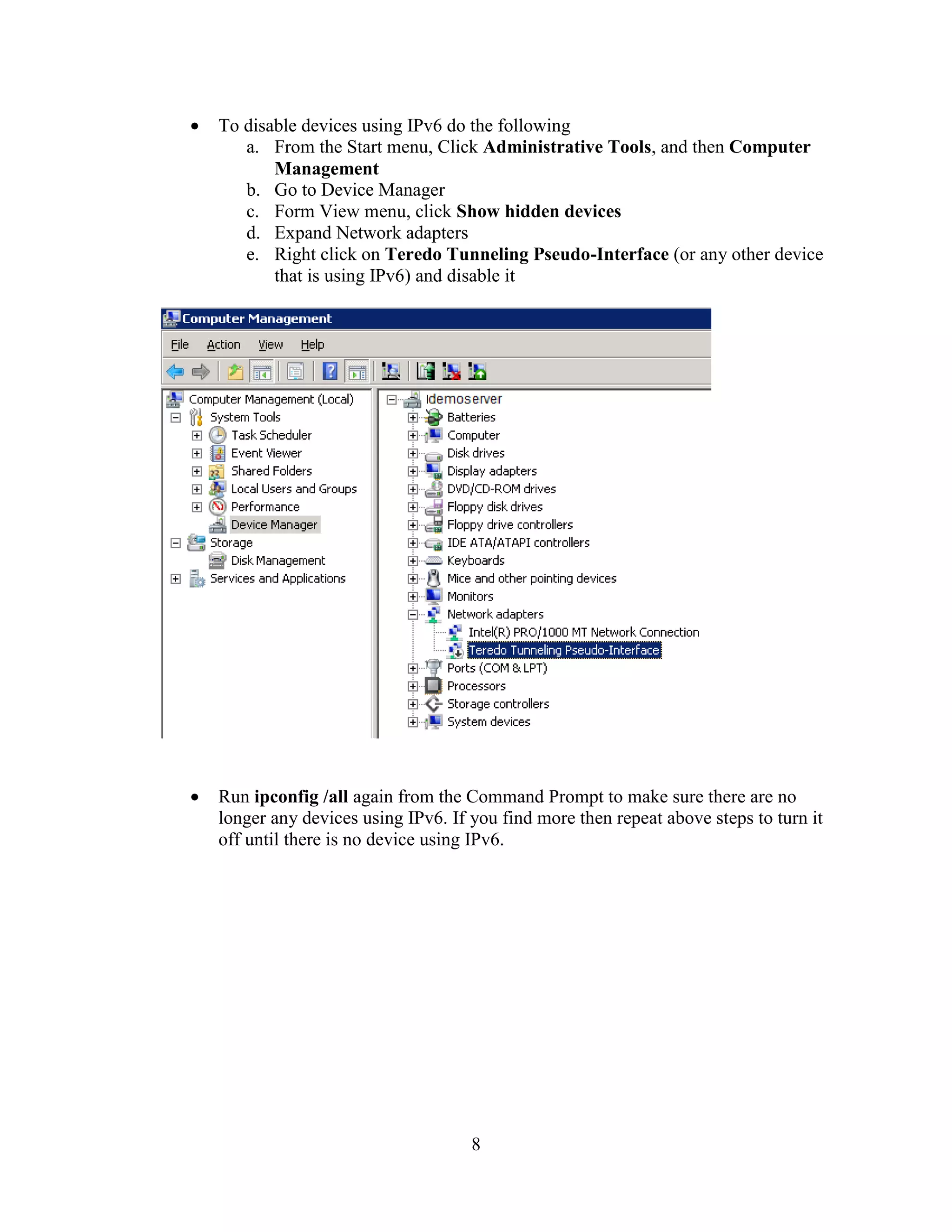 8
To disable devices using IPv6 do the following
a. From the Start menu, Click Administrative Tools, and then Computer
Management
b. Go to Device Manager
c. Form View menu, click Show hidden devices
d. Expand Network adapters
e. Right click on Teredo Tunneling Pseudo-Interface (or any other device
that is using IPv6) and disable it
Run ipconfig /all again from the Command Prompt to make sure there are no
longer any devices using IPv6. If you find more then repeat above steps to turn it
off until there is no device using IPv6.
 