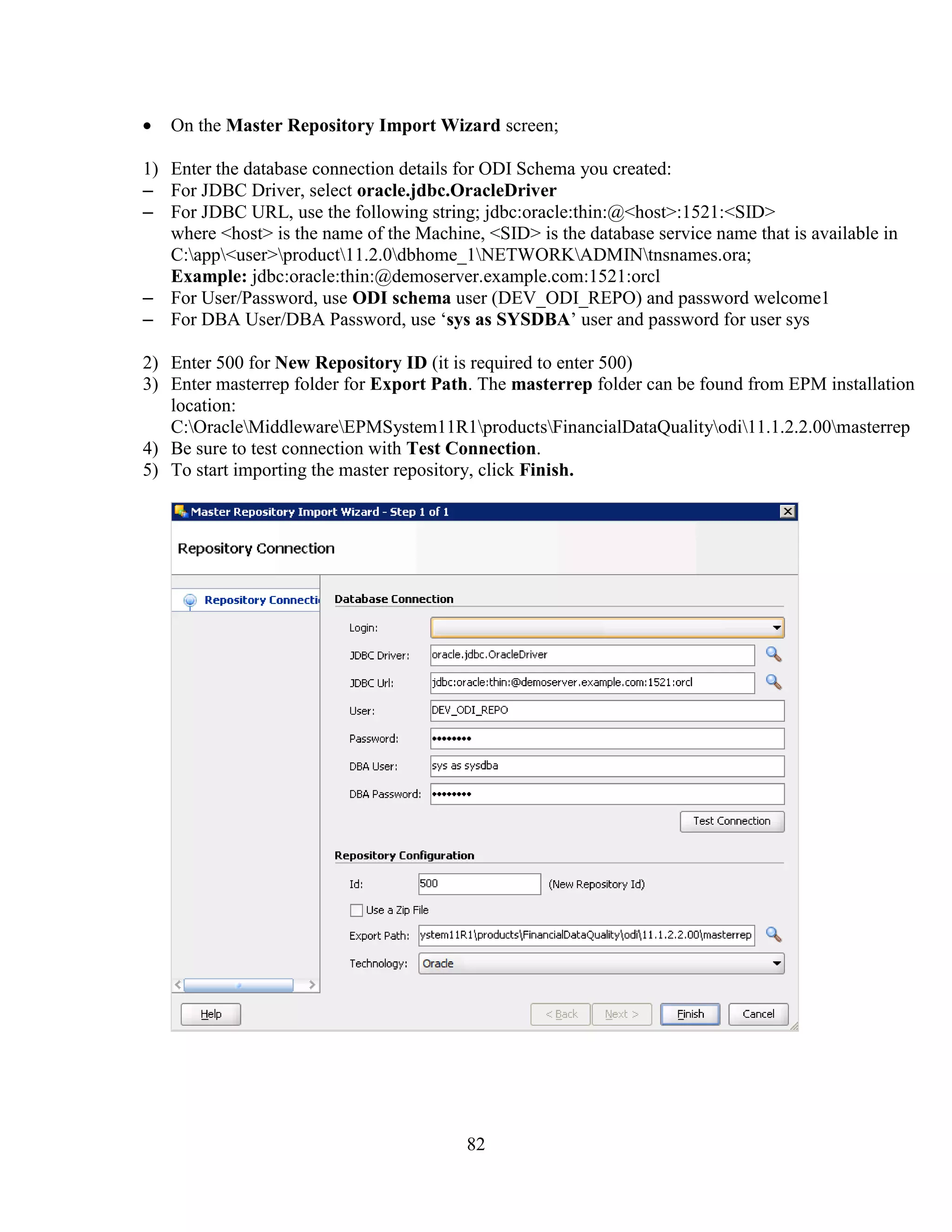 82
On the Master Repository Import Wizard screen;
1) Enter the database connection details for ODI Schema you created:
– For JDBC Driver, select oracle.jdbc.OracleDriver
– For JDBC URL, use the following string; jdbc:oracle:thin:@<host>:1521:<SID>
where <host> is the name of the Machine, <SID> is the database service name that is available in
C:app<user>product11.2.0dbhome_1NETWORKADMINtnsnames.ora;
Example: jdbc:oracle:thin:@demoserver.example.com:1521:orcl
– For User/Password, use ODI schema user (DEV_ODI_REPO) and password welcome1
– For DBA User/DBA Password, use ‘sys as SYSDBA’ user and password for user sys
2) Enter 500 for New Repository ID (it is required to enter 500)
3) Enter masterrep folder for Export Path. The masterrep folder can be found from EPM installation
location:
C:OracleMiddlewareEPMSystem11R1productsFinancialDataQualityodi11.1.2.2.00masterrep
4) Be sure to test connection with Test Connection.
5) To start importing the master repository, click Finish.
 