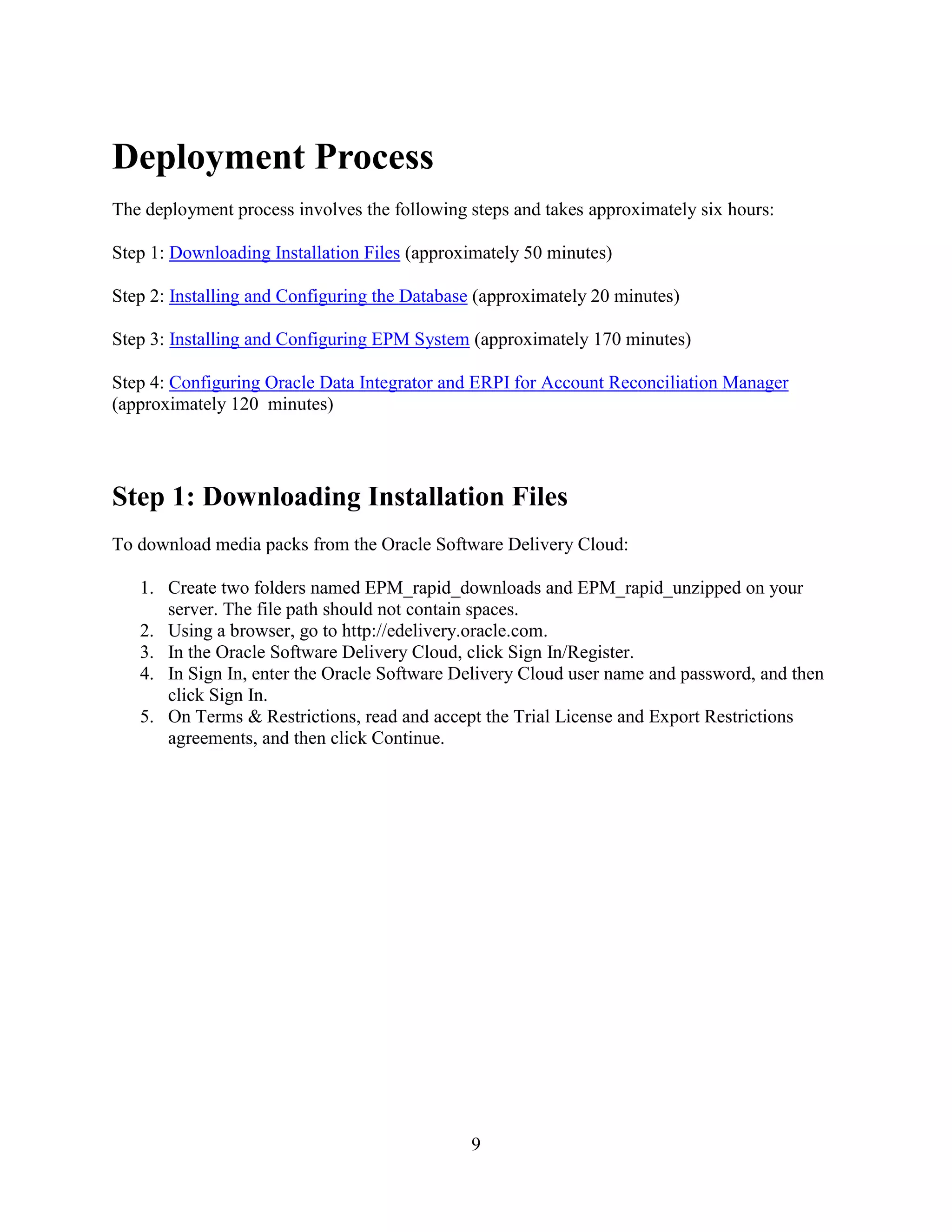 9
Deployment Process
The deployment process involves the following steps and takes approximately six hours:
Step 1: Downloading Installation Files (approximately 50 minutes)
Step 2: Installing and Configuring the Database (approximately 20 minutes)
Step 3: Installing and Configuring EPM System (approximately 170 minutes)
Step 4: Configuring Oracle Data Integrator and ERPI for Account Reconciliation Manager
(approximately 120 minutes)
Step 1: Downloading Installation Files
To download media packs from the Oracle Software Delivery Cloud:
1. Create two folders named EPM_rapid_downloads and EPM_rapid_unzipped on your
server. The file path should not contain spaces.
2. Using a browser, go to http://edelivery.oracle.com.
3. In the Oracle Software Delivery Cloud, click Sign In/Register.
4. In Sign In, enter the Oracle Software Delivery Cloud user name and password, and then
click Sign In.
5. On Terms & Restrictions, read and accept the Trial License and Export Restrictions
agreements, and then click Continue.
 