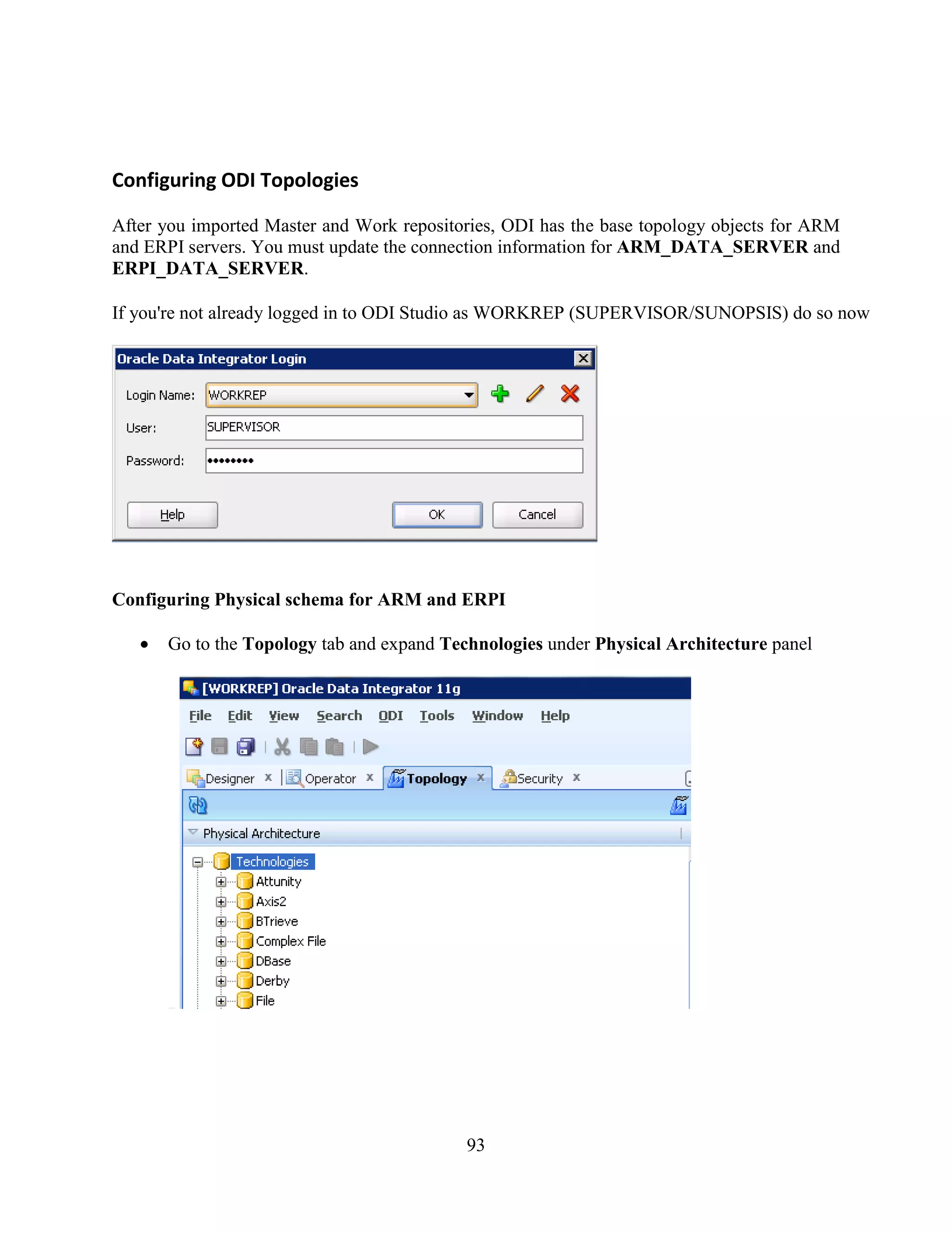 93
Configuring ODI Topologies
After you imported Master and Work repositories, ODI has the base topology objects for ARM
and ERPI servers. You must update the connection information for ARM_DATA_SERVER and
ERPI_DATA_SERVER.
If you're not already logged in to ODI Studio as WORKREP (SUPERVISOR/SUNOPSIS) do so now
Configuring Physical schema for ARM and ERPI
Go to the Topology tab and expand Technologies under Physical Architecture panel
 