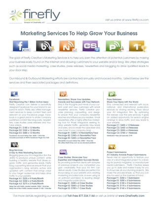 visit us online at www.firefly-cs.com




               Marketing Services To Help Grow Your Business



The goal of Firefly Creative’s Marketing Services is to help you earn the attention of potential customers by making
your business easily found on the internet and drawing customers to your website and/or blog. We utilize strategies
such as social media marketing, case studies, press releases, newsletters and blogging to drive qualified leads to
your door step.


Our Inbound & Outbound Marketing efforts are contracted annually and invoiced monthly. Listed below are the
services and their associated packages and definitions.




Facebook:                                                    Newsletters: Share Your Updates,                      Press Releases:
Start Reaching the 1 Billion Active Users                    Awards and Successes with Your Network                Share Your News with the World
Firefly Creative can deliver a beautifully                   Stay in the thoughts and minds of your cur-           Stay connected and relevant with local,
designed Facebook for your brand to ex-                      rent, past and new customers with email               national, and international publication
pand its reach. Firefly also offers manage-                  newsletter services. Firefly Creative pro-            services by sharing exciting news about
ment services to keep content fresh and                      vides planning, copywriting, and design               your AV integration firm. By optimizing
relevant on your Facebook page. Face-                        to ensure that your company newsletter                the release over the wire services, it gives
book is a great place to share company                       reaches and influences your readers. Email            an added opportunity for search engine
published content like blog posts, newslet-                  newsletters offer a highly effective market-          rankings to drive traffic and new leads to
ters, case studies, press releases and You-                  ing tool for those integrators seeking to             your website.
Tube videos.                                                 drive website traffic, generate new leads             Package C1: $400 x 12 Releases
Package D1: $180 x 12 Months                                 and sales, and increase the subscriber and            Package C2: $450 x 6 Releases
Package D2: $320 x 12 Months                                 view base to your company blog.                       Package C3: $550 x 4 Releases
Package D3: $480 x 12 Months                                 Package B1: $300 x 12 Newsletters/Year                Package C4: $700 x 1 Release
Facebook Account Setup Fee: $600/ 1 time fee,                Package B2: $350 x 6 Newsletter/Year                  Distribution Fees are typically $199.
includes purchase of IWIPA Facebook Plugin for $100          Package B3: $450 x 4 Newsletter/Year
                                                             Newsletter Account Setup Fee: $500/ 1 time fee.
                                                             We utilize MailChimp.com as our standard platform.



Blog Services:
A Key to Web Marketing Success                                                                                     Project Submissions:
Blogging gives your AV integration firm the                                                                        AV Industry Awards Project Submissions
ability to produce unique content, while                     Case Studies: Showcase Your                           Never miss an opportunity to feature your
building a healthy website that drives or-                   Expertise and Integration Success Stories             one of a kind integrated project to a lead-
ganic traffic and generates leads. Firefly                   By providing potential clients with samples           ing AV journal, magazine, or manufacturer
blog copywriting services ensure that your                   of previous projects you completed you                award submission. Firefly Creative keeps
organization’s blog remains active and                       gain creditability that your AV firm can              you up to date and makes it easy for you
updated with content that brings value                       deliver results. Case Studies are perfect for         to showcase all your stunning projects. We
to your target audiences and helps drive                     showcasing on your website and creating               make the process simple, so that you can
traffic to your website.                                     marketing and sales tools, or even using as           stay focused on the business at hand.
Package A1: $225 x 8 Posts/Month                             an editorial submission to leading design             Package F1: $250 x 1 Submission
Package A2: $250 x 4 Posts/Month                             and integrator publications.                          Package F2: $200 x 2 Submissions
Package A3: $275 x 2 Posts/Month                             Package E1: $500 x 4 Case Studies                     Package F3: $180 x 3 Submissions
Setup Fee with Firefly created website: $900/ 1 time fee     Package E2: $600 x 2 Case Studies                     Package F4: $170 x 4 Submissions
Setup Fee w/Non-Firefly created website: $1100/ 1 time fee   Package E3: $700 x 1 Case Study                       Package F5: $160 x 5 Submissions


     For more details regarding our services call Toll-Free 877.334.1144 or visit us online at www.OneFirefly.com
 