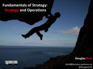 Fundamentals of Strategy:  Strategy and Operations Douglas Reid dreid@business.queensu.ca @douglasreid 
