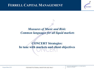 INVESTOR PRESENTATION
1
© 2015 Ferrell Capital Management, LLC All Rights Reserved
Confidential and ProprietaryPrepared: March 2015
ADVISER
PRESENTATION
Measures of Music and Risk:
Common languages for all liquid markets
CONCERT Strategies:
In tune with markets and client objectives
FERRELL CAPITAL MANAGEMENT
Prepared March 2015 FOR INSTITUTIONAL INVESTOR USE ONLY
 