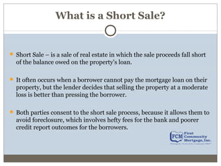 What is a Short Sale?
Short Sale – is a sale of real estate in which the sale proceeds fall short
of the balance owed on the property's loan.
It often occurs when a borrower cannot pay the mortgage loan on their
property, but the lender decides that selling the property at a moderate
loss is better than pressing the borrower.
Both parties consent to the short sale process, because it allows them to
avoid foreclosure, which involves hefty fees for the bank and poorer
credit report outcomes for the borrowers.